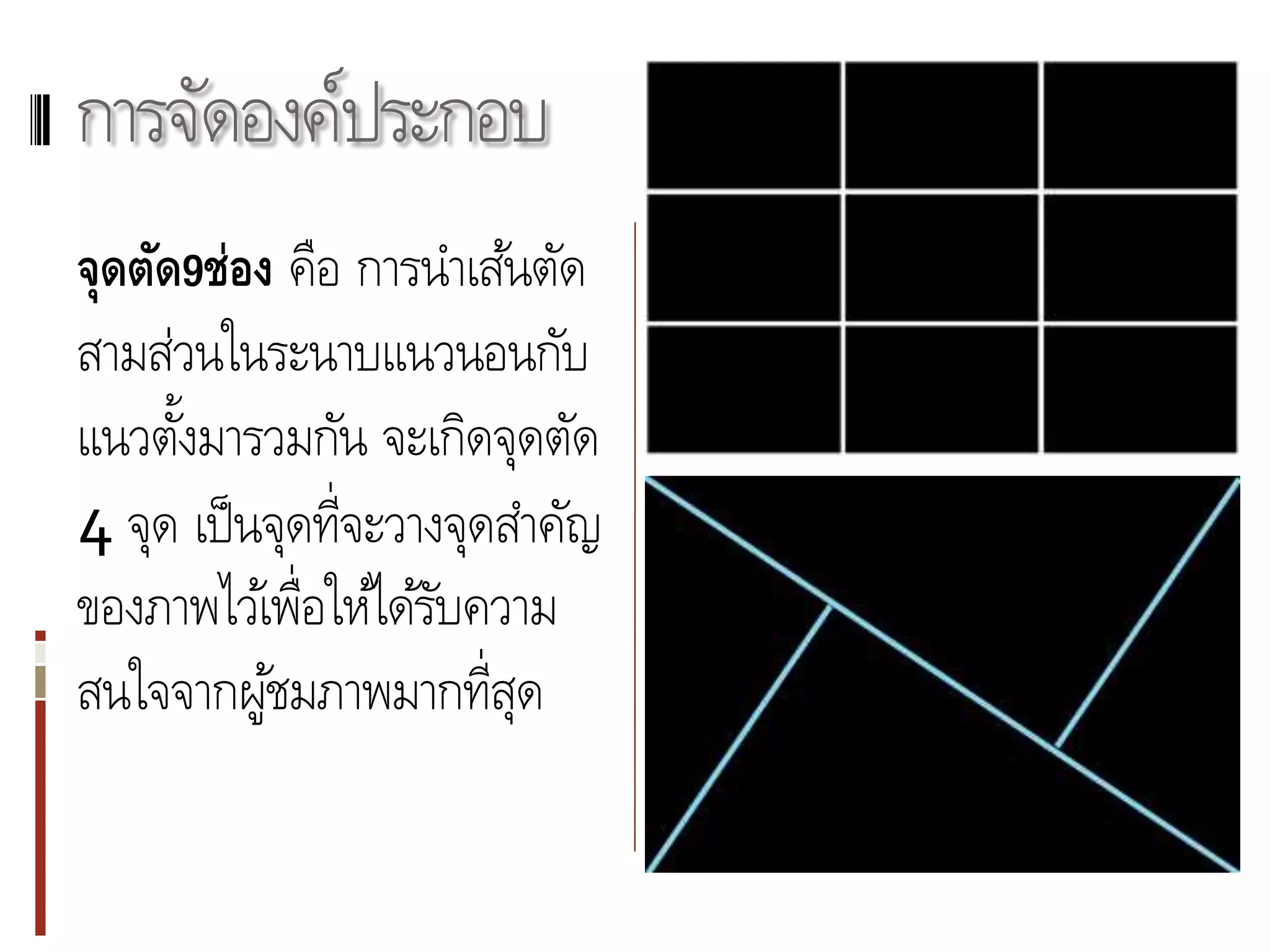 การจัดองค์ประกอบ
จุดตัด9ช่อง คือ การนาเส้นตัด
สามส่วนในระนาบแนวนอนกับ
แนวตังมารวมกัน จะเกิดจุดตัด
      ้
4 จุด เป็ นจุดที่จะวางจุดสาคัญ
ของภาพไว้เพื่อให้ได้รบความ
                      ั
สนใจจากผูชมภาพมากที่สุด
           ้
 