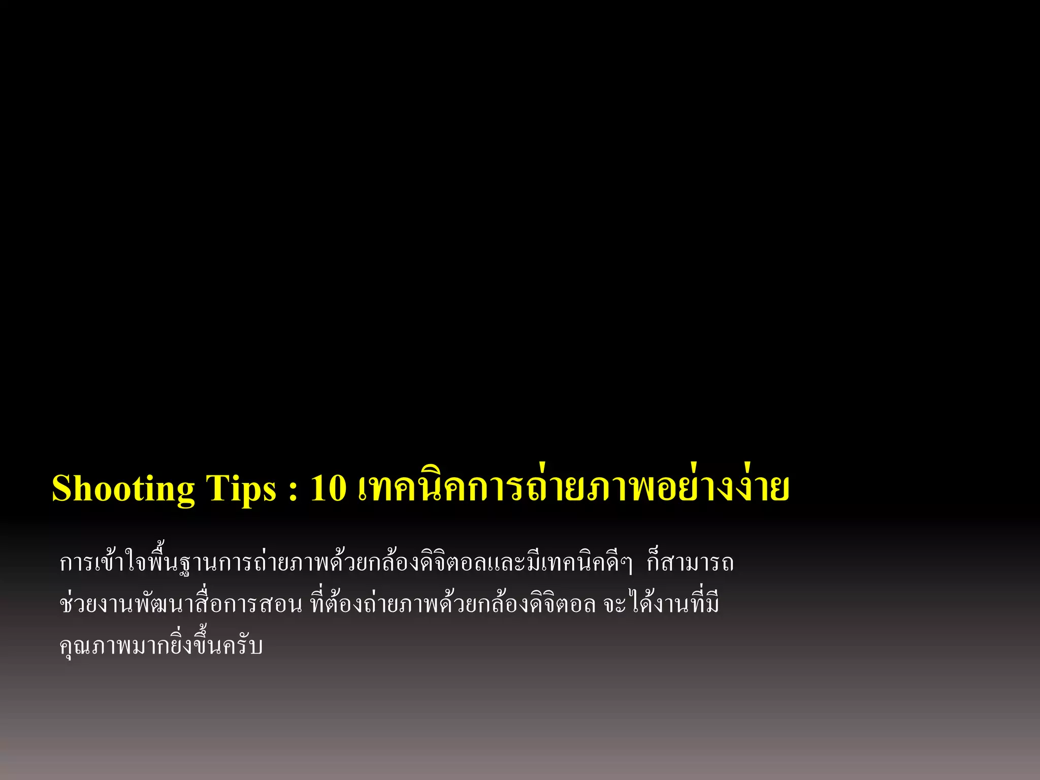 Shooting Tips : 10 เทคนิคการถ่ ายภาพอย่ างง่ าย
การเข้าใจพื้นฐานการถ่ายภาพด้วยกล้องดิจิตอลและมีเทคนิคดีๆ ก็สามารถ
ช่วยงานพัฒนาสื่ อการสอน ที่ตองถ่ายภาพด้วยกล้องดิจิตอล จะได้งานที่มี
                            ้
คุณภาพมากยิงขึ้นครับ
             ่
 