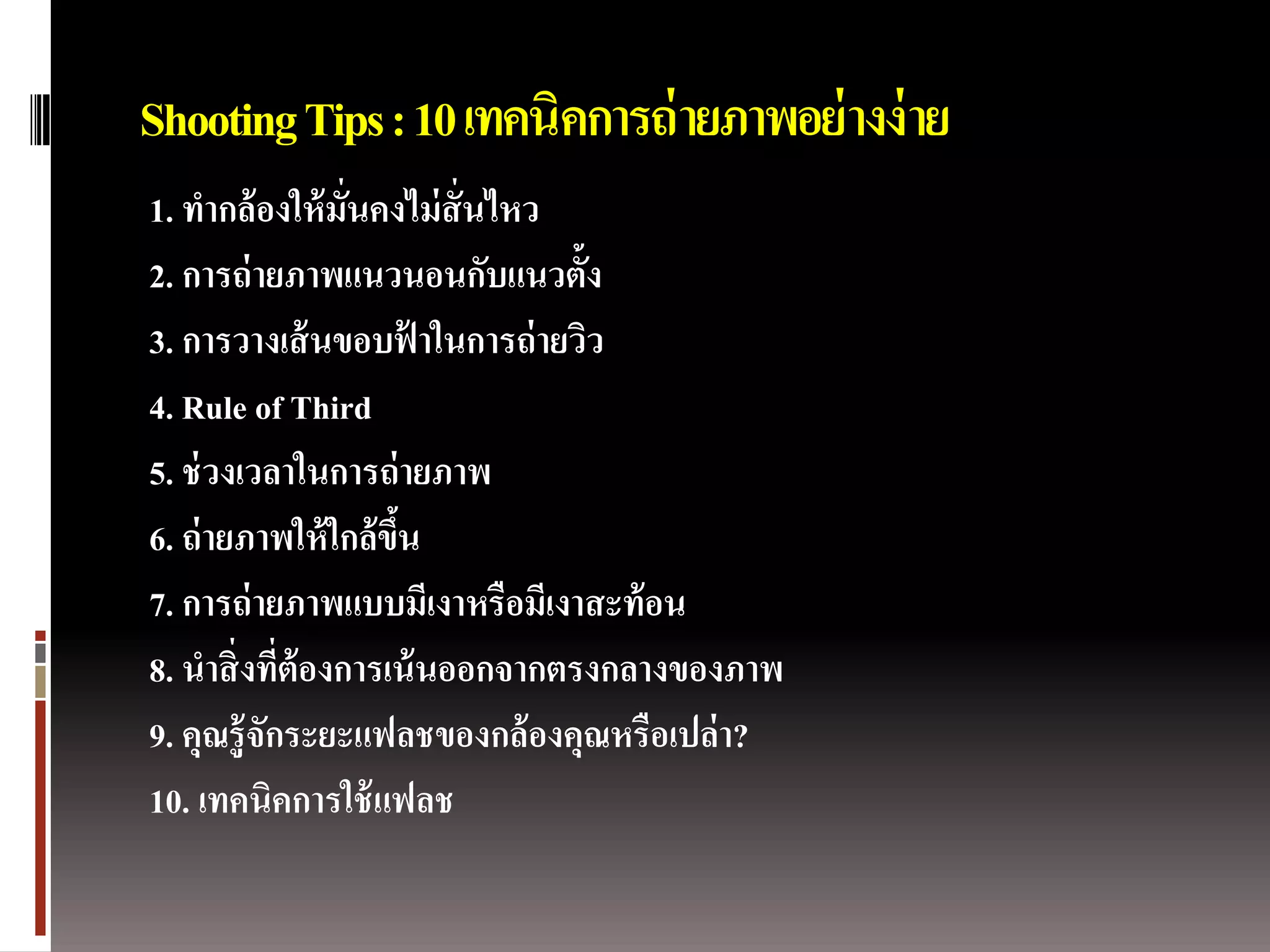 Shooting Tips : 10 เทคนิคการถ่ ายภาพอย่ างง่ าย
1. ทากล้ องให้ มั่นคงไม่ สั่นไหว
2. การถ่ ายภาพแนวนอนกับแนวตั้ง
3. การวางเส้ นขอบฟาในการถ่ ายวิว
                        ้
4. Rule of Third
5. ช่ วงเวลาในการถ่ ายภาพ
6. ถ่ ายภาพให้ ใกล้ ขน
                     ึ้
7. การถ่ ายภาพแบบมีเงาหรือมีเงาสะท้ อน
8. นาสิ่ งทีต้องการเน้ นออกจากตรงกลางของภาพ
             ่
9. คุณรู้ จักระยะแฟลชของกล้ องคุณหรือเปล่ า?
10. เทคนิคการใช้ แฟลช
 