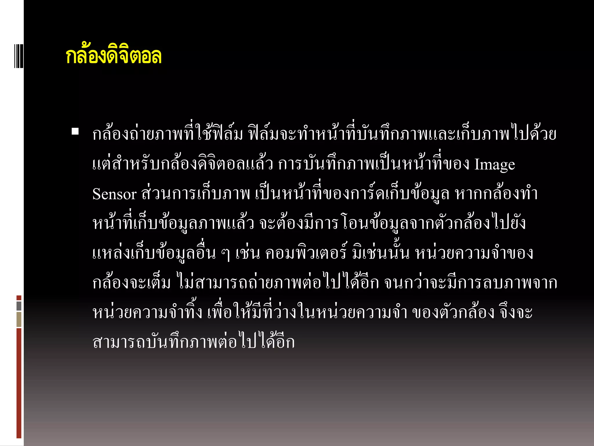 กล้องดิจตอล
        ิ

 กล้องถ่ายภาพที่ใช้ฟิล์ม ฟิ ล์มจะทาหน้าที่บนทึกภาพและเก็บภาพไปด้วย
                                            ั
   แต่สาหรับกล้องดิจิตอลแล้ว การบันทึกภาพเป็ นหน้าที่ของ Image
   Sensor ส่ วนการเก็บภาพ เป็ นหน้าที่ของการ์ดเก็บข้อมูล หากกล้องทา
   หน้าที่เก็บข้อมูลภาพแล้ว จะต้องมีการโอนข้อมูลจากตัวกล้องไปยัง
   แหล่งเก็บข้อมูลอื่น ๆ เช่น คอมพิวเตอร์ มิเช่นนั้น หน่วยความจาของ
   กล้องจะเต็ม ไม่สามารถถ่ายภาพต่อไปได้อีก จนกว่าจะมีการลบภาพจาก
                                 ่
   หน่วยความจาทิ้ง เพื่อให้มีที่วางในหน่วยความจา ของตัวกล้อง จึงจะ
   สามารถบันทึกภาพต่อไปได้อีก
 