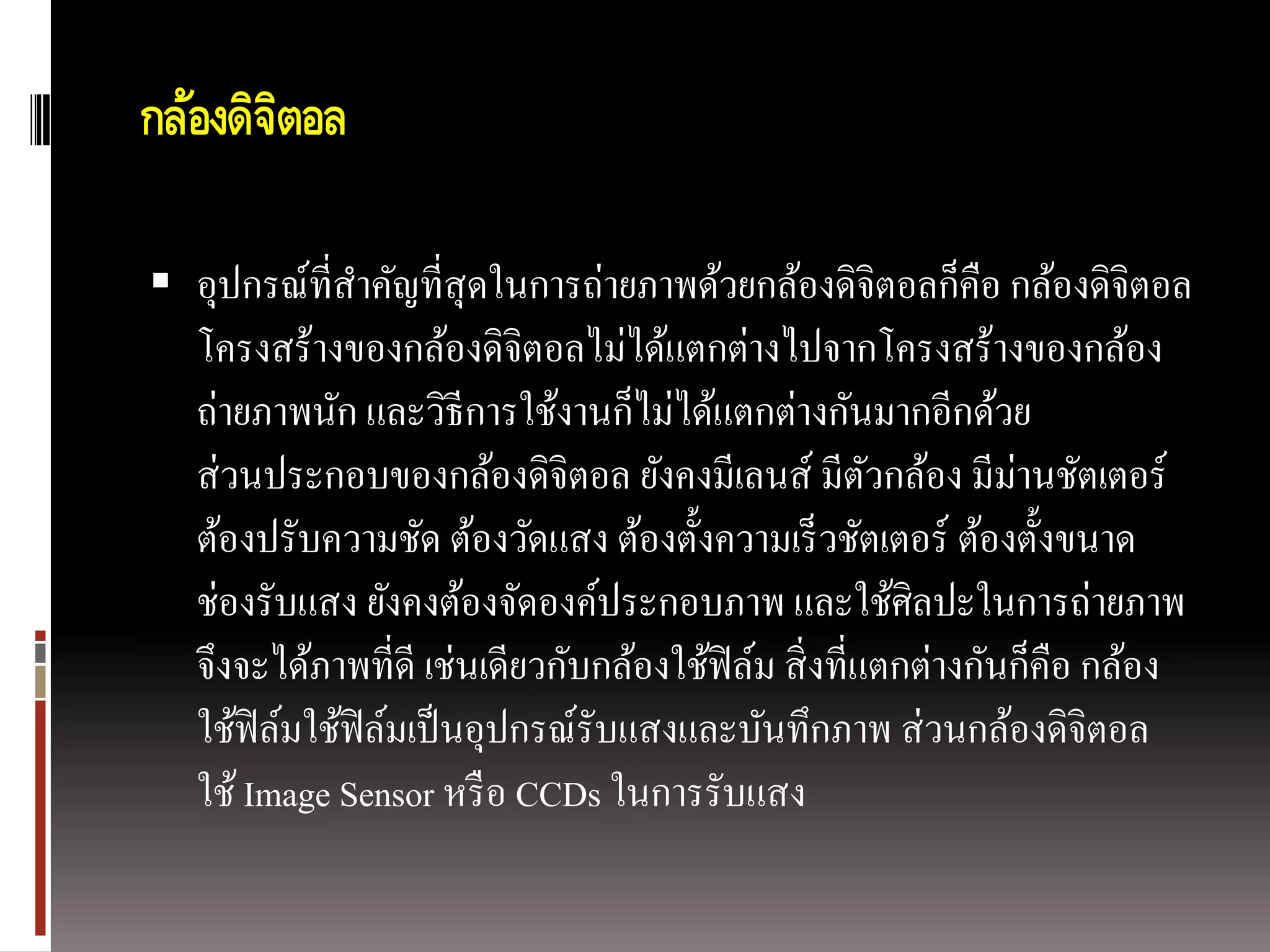 กล้องดิจตอล
        ิ

 อุปกรณ์ที่สาคัญที่สุดในการถ่ายภาพด้วยกล้องดิจิตอลก็คือ กล้องดิจิตอล
   โครงสร้างของกล้องดิจิตอลไม่ได้แตกต่างไปจากโครงสร้างของกล้อง
   ถ่ายภาพนัก และวิธีการใช้งานก็ไม่ได้แตกต่างกันมากอีกด้วย
   ส่ วนประกอบของกล้องดิจิตอล ยังคงมีเลนส์ มีตวกล้อง มีม่านชัตเตอร์
                                                       ั
   ต้องปรับความชัด ต้องวัดแสง ต้องตั้งความเร็ วชัตเตอร์ ต้องตั้งขนาด
   ช่องรับแสง ยังคงต้องจัดองค์ประกอบภาพ และใช้ศิลปะในการถ่ายภาพ
   จึงจะได้ภาพที่ดี เช่นเดียวกับกล้องใช้ฟิล์ม สิ่ งที่แตกต่างกันก็คือ กล้อง
   ใช้ฟิล์มใช้ฟิล์มเป็ นอุปกรณ์รับแสงและบันทึกภาพ ส่ วนกล้องดิจิตอล
   ใช้ Image Sensor หรื อ CCDs ในการรับแสง
 