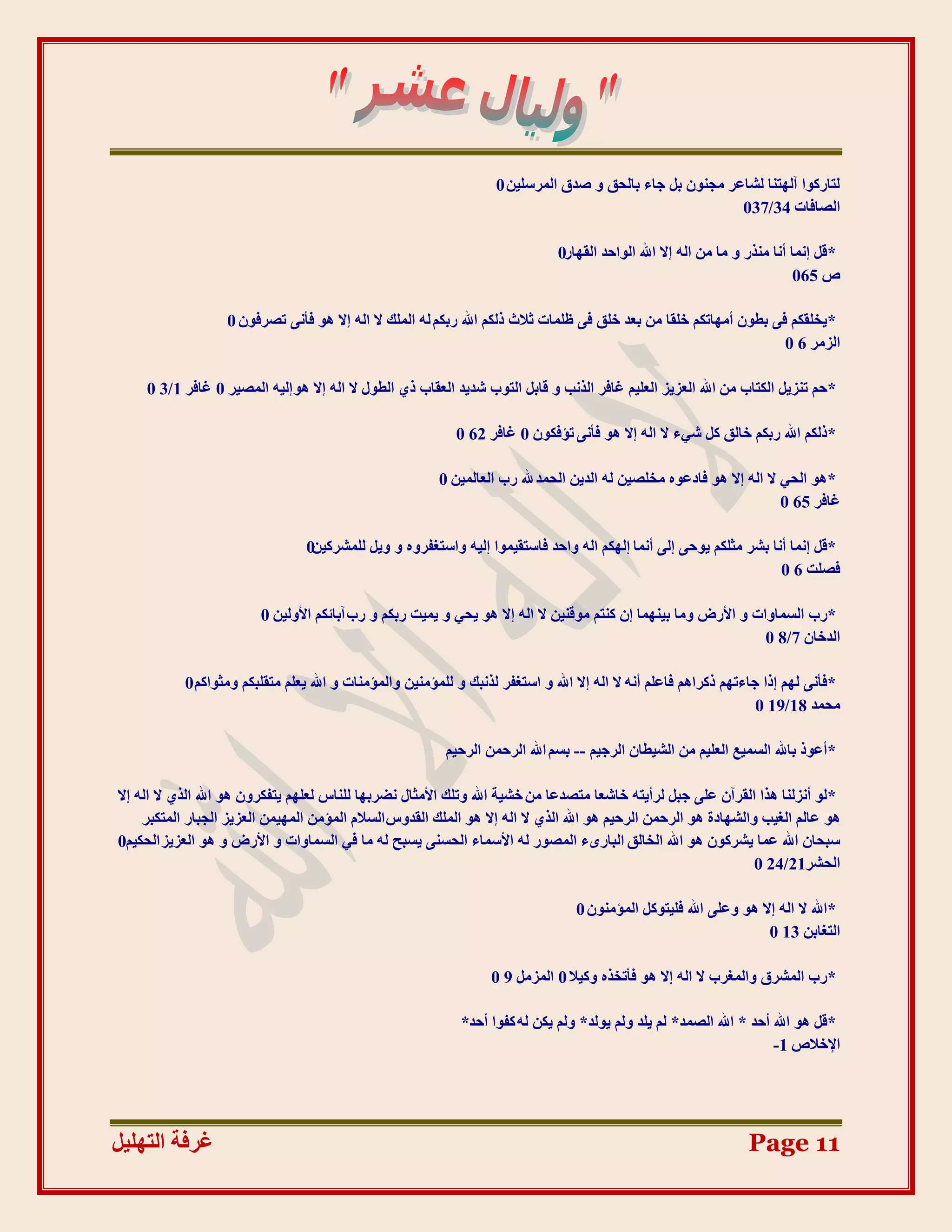 ‫نزبسكٕا آنٓزُب نشبػش يجٌُٕ ثم جبء ثبنذك ٔ طذق انًشعهٍٛ 0‬
                                                                                                         ‫انظبفبد 43/730‬

                                                                              ‫*لم اًَب أَب يُزس ٔ يب يٍ انّ اال اهلل انٕادذ انمٓبس0‬
                                                                                                                            ‫ص 560‬

                   ‫* ٚخهمكى فٗ ثـٌٕ أيٓبركى خهمب يٍ ثؼذ خهك فٗ ظهًبد صالس رنكى اهلل سثكى نّ انًهك ال انّ اال ْٕ فؤَٗ رظشفٌٕ 0‬
                                                                                                                    ‫انضيش 6 0‬

     ‫*دى رُضٚم انكزبة يٍ اهلل انؼضٚض انؼهٛى غبفش انزَت ٔ لبثم انزٕة شذٚذ انؼمبة ر٘ انـٕل ال انّ اال ْٕ انّٛ انًظٛش 0 غبفش 1/3 0‬

                                                            ‫*رنكى اهلل سثكى خبنك كم شٙء ال انّ اال ْٕ فؤَٗ رئفكٌٕ 0 غبفش 26 0‬

                                                         ‫*ْٕ انذٙ ال انّ اال ْٕ فبدػِٕ يخهظٍٛ نّ انذٍٚ انذًذ هلل سة انؼبنًٍٛ 0‬
                                                                                                                      ‫غبفش 56 0‬

                                 ‫*لم اًَب أَب ثشش يضهكى ٕٚدٗ انٗ أًَب انٓكى انّ ٔادذ فبعزمًٕٛا انّٛ ٔاعزغفشِٔ ٔ ٔٚم نهًششكٍٛ0‬
                                                                                                                   ‫فظهذ 6 0‬

                         ‫*سة انغًبٔاد ٔ األسع ٔيب ثًُٛٓب اٌ كُزى يٕلٍُٛ ال انّ اال ْٕ ٚذٙ ٔ ًٚٛذ سثكى ٔ سة آثبئكى األٔنٍٛ 0‬
                                                                                                                 ‫انذخبٌ 7/8 0‬

           ‫*فؤَٗ نٓى ارا جبءرٓى ركشاْى فبػهى أَّ ال انّ اال اهلل ٔ اعزغفش نزَجك ٔ نهًئيٍُٛ ٔانًئيُبد ٔ اهلل ٚؼهى يزمهجكى ٔيضٕاكى 0‬
                                                                                                                    ‫يذًذ 81/91 0‬

                                                          ‫*أػٕر ثبهلل انغًٛغ انؼهٛى يٍ انشٛـبٌ انشجٛى -- ثغى اهلل انشدًٍ انشدٛى‬

‫* نٕ أَضنُب ْزا انمشآٌ ػهٗ ججم نشأٚزّ خبشؼب يزظذػب يٍ خشٛخ اهلل ٔرهك األيضبل َؼشثٓب نهُبط نؼهٓى ٚزفكشٌٔ ْٕ اهلل انز٘ ال انّ اال‬
     ‫ْٕ ػبنى انغٛت ٔانشٓبدح ْٕ انشدًٍ انشدٛى ْٕ اهلل انز٘ ال انّ اال ْٕ انًهك انمذٔط انغالو انًئيٍ انًًٍٓٛ انؼضٚض انججبس انًزكجش‬
‫عجذبٌ اهلل ػًب ٚششكٌٕ ْٕ اهلل انخبنك انجبسٖء انًظٕس نّ األعًبء انذغُٗ ٚغجخ نّ يب فٙ انغًبٔاد ٔ األسع ٔ ْٕ انؼضٚض انذكٛى0‬
                                                                                                                  ‫انذشش12/42 0‬

                                                                                  ‫*اهلل ال انّ اال ْٕ ٔػهٗ اهلل فهٛزٕكم انًئيٌُٕ 0‬
                                                                                                                    ‫انزغبثٍ 31 0‬

                                                                  ‫*سة انًششق ٔانًغشة ال انّ اال ْٕ فؤرخزِ ٔكٛال 0 انًضيم 9 0‬

                                                             ‫*لم ْٕ اهلل أدذ * اهلل انظًذ* نى ٚهذ ٔنى ٕٚنذ* ٔنى ٚكٍ نّ كفٕا أدذ*‬
                                                                                                                     ‫اإلخالص 1-‬




‫غشفخ انزٓهٛم‬                                                                                                     ‫11 ‪Page‬‬
 