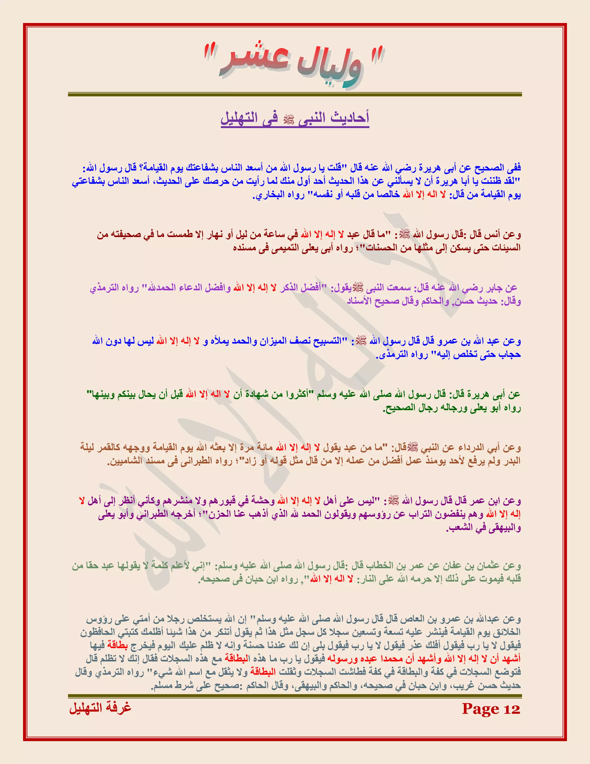 ‫ك٠ اُزِٜ٤َ‬           ‫أؽبد٣ش اُ٘ج٠‬

  ‫ففٗ انظذٛخ ػٍ أثٗ ْشٚشح سػٙ اهلل ػُّ لبل "لهذ ٚب سعٕل اهلل يٍ أعؼذ انُبط ثشفبػزك ٕٚو انمٛبيخ؟ لبل سعٕل اهلل:‬
‫"نمذ ظُُذ ٚب أثب ْشٚشح أٌ ال ٚغؤنُٙ ػٍ ْزا انذذٚش أدذ أٔل يُك نًب سأٚذ يٍ دشطك ػهٗ انذذٚش، أعؼذ انُبط ثشفبػزٙ‬
                                              ‫ٕٚو انمٛبيخ يٍ لبل: ال انّ اال اهلل خبنظب يٍ لهجّ أٔ َفغّ" سٔاِ انجخبس٘.‬


      ‫ٔػٍ أَظ لبل :لبل سعٕل اهلل : "يب لبل ػجذ ال انّ اال اهلل فٙ عبػخ يٍ نٛم أٔ َٓبس اال ؿًغذ يب فٙ طذٛفزّ يٍ‬
                                      ‫انغٛئبد دزٗ ٚغكٍ انٗ يضهٓب يٍ انذغُبد"؛ سٔاِ أثٗ ٚؼهٗ انزًًٛٗ فٗ يغُذِ‬


    ‫ػٍ جبثش سػٙ اهلل ػُّ لبل: عًؼذ انُجٗ ٚمٕل: "أفؼم انزكش ال انّ اال اهلل ٔافؼم انذػبء انذًذهلل" سٔاِ انزشيز٘‬
                                                                        ‫ٔلبل: دذٚش دغٍ, ٔانذبكى ٔلبل طذٛخ األعُبد‬


     ‫: "انزغجٛخ َظف انًٛضاٌ ٔانذًذ ًٚألِ ٔ ال انّ اال اهلل نٛظ نٓب دٌٔ اهلل‬   ‫ٔػٍ ػجذ اهلل ثٍ ػًشٔ لبل لبل سعٕل اهلل‬
                                                                                ‫دجبة دزٗ رخهض انّٛ" سٔاِ انزشيزٖ.‬


   ‫ػٖ أث٠ ٛش٣شح هبٍ: هبٍ سعٍٞ اهلل طِ٠ اهلل ػِ٤ٚ ٝعِْ "أًضشٝا ٖٓ شٜبدح إٔ ال اُٚ إال اهلل هجَ إٔ ٣ؾبٍ ث٤ٌْ٘ ٝث٤ٜ٘ب"‬
                                                                                  ‫سٝاٙ أثٞ ٣ؼِ٠ ٝسعبُٚ سعبٍ اُظؾ٤ؼ.‬


  ‫ٝػٖ أث٢ اُذسداء ػٖ اُ٘ج٢ هبٍ: "ٓب ٖٓ ػجذ ٣وٍٞ ال إُٚ إال اهلل ٓبئخ ٓشح إال ثؼضٚ اهلل ٣ّٞ اُو٤بٓخ ٝٝعٜٚ ًبُؤش ُ٤ِخ‬
         ‫اُجذس ُْٝ ٣شكغ ألؽذ ٣ٞٓئز ػَٔ أكضَ ٖٓ ػِٔٚ إال ٖٓ هبٍ ٓضَ هُٞٚ أٝ صاد"؛ سٝاٙ اُغجشاٗ٠ ك٠ ٓغ٘ذ اُشبٓ٤٤ٖ.‬


  ‫ٔػٍ اثٍ ػًش لبل لبل سعٕل اهلل : "نٛظ ػهٗ أْم ال انّ اال اهلل ٔدشخ فٙ لجٕسْى ٔال يُششْى ٔكؤَٙ أَظش انٗ أْم ال‬
       ‫انّ اال اهلل ْٔى ُٚفؼٌٕ انزشاة ػٍ سإٔعٓى ٔٚمٕنٌٕ انذًذ هلل انز٘ أرْت ػُب انذضٌ"؛ أخشجّ انـجشاَٙ ٔأثٕ ٚؼهٗ‬
                                                                                            ‫ٔانجٛٓمٗ فٙ انشؼت.‬


‫ٔػٍ ػضًبٌ ثٍ ػفبٌ ػٍ ػًش ثٍ انخـبة لبل :لبل سعٕل اهلل طهٗ اهلل ػهّٛ ٔعهى: "اَٙ ألػهى كهًخ ال ٚمٕنٓب ػجذ دمب يٍ‬
                                 ‫لهجّ فًٕٛد ػهٗ رنك اال دشيّ اهلل ػهٗ انُبس: ال انّ اال اهلل", سٔاِ اثٍ دجبٌ فٗ طذٛذّ.‬


    ‫ٔػٍ ػجذاهلل ثٍ ػًشٔ ثٍ انؼبص لبل لبل سعٕل اهلل طهٗ اهلل ػهّٛ ٔعهى " اٌ اهلل ٚغزخهض سجال يٍ أيزٙ ػهٗ سإٔط‬
  ‫انخالئك ٕٚو انمٛبيخ فُٛشش ػهّٛ رغؼخ ٔرغؼٍٛ عجال كم عجم يضم ْزا صى ٚمٕل أرُكش يٍ ْزا شٛئب أظهًك كزجزٙ انذبفظٌٕ‬
     ‫فٛمٕل ال ٚب سة فٛمٕل أفهك ػزس فٛمٕل ال ٚب سة فٛمٕل ثهٗ اٌ نك ػُذَب دغُخ ٔاَّ ال ظهى ػهٛك انٕٛو فٛخشط ثـبلخ فٛٓب‬
    ‫أشٓذ أٌ ال انّ اال اهلل ٔأشٓذ أٌ يذًذا ػجذِ ٔسعٕنّ فٛمٕل ٚب سة يب ْزِ انجـبلخ يغ ْزِ انغجالد فمبل اَك ال رظهى لبل‬
 ‫فزٕػغ انغجالد فٙ كفخ ٔانجـبلخ فٙ كفخ فـبشذ انغجالد ٔصمهذ انجـبلخ ٔال ٚضمم يغ اعى اهلل شٙء" سٔاِ انزشيز٘ ٔلبل‬
                      ‫دذٚش دغٍ غشٚت، ٔاثٍ دجبٌ فٙ طذٛذّ، ٔانذبكى ٔانجٛٓمٗ، ٔلبل انذبكى :طذٛخ ػهٗ ششؽ يغهى.‬

‫غشفخ انزٓهٛم‬                                                                                          ‫21 ‪Page‬‬
 