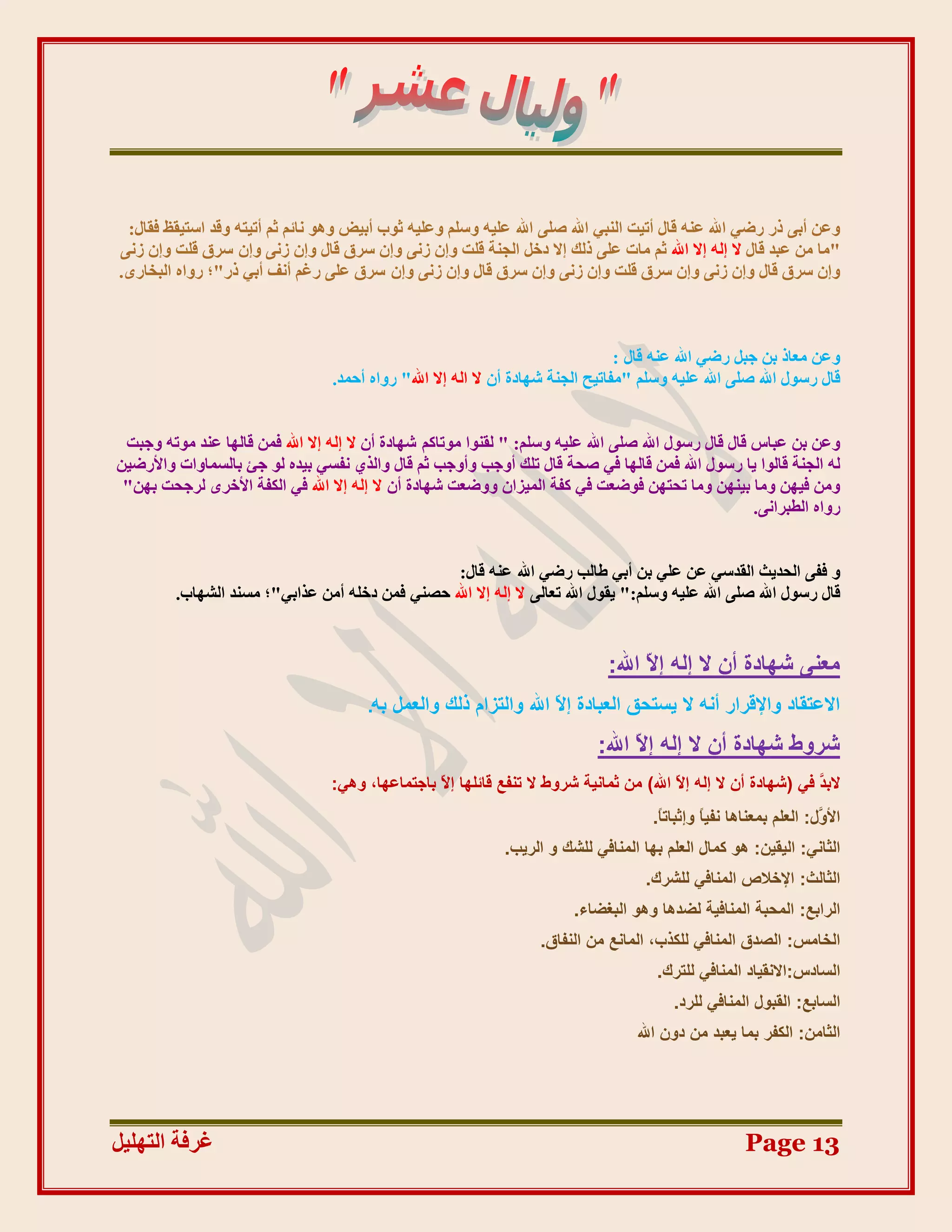 ‫ٔػٍ أثٗ رس سػٙ اهلل ػُّ لبل أرٛذ انُجٙ اهلل طهٗ اهلل ػهّٛ ٔعهى ٔػهّٛ صٕة أثٛغ ْٕٔ َبئى صى أرٛزّ ٔلذ اعزٛمظ فمبل:‬
‫"يب يٍ ػجذ لبل ال انّ اال اهلل صى يبد ػهٗ رنك اال دخم انجُخ لهذ ٔاٌ صَٗ ٔاٌ عشق لبل ٔاٌ صَٗ ٔاٌ عشق لهذ ٔاٌ صَٗ‬
‫ٔاٌ عشق لبل ٔاٌ صَٗ ٔاٌ عشق لهذ ٔاٌ صَٗ ٔاٌ عشق لبل ٔاٌ صَٗ ٔاٌ عشق ػهٗ سغى أَف أثٙ رس"؛ سٔاِ انجخبسٖ.‬



                                                                                  ‫ٔػٍ يؼبر ثٍ ججم سػٙ اهلل ػُّ لبل :‬
                                  ‫لبل سعٕل اهلل طهٗ اهلل ػهّٛ ٔعهى "يفبرٛخ انجُخ شٓبدح أٌ ال انّ اال اهلل" سٔاِ أدًذ.‬


 ‫ٔػٍ ثٍ ػجبط لبل لبل سعٕل اهلل طهٗ اهلل ػهّٛ ٔعهى: " نمُٕا يٕربكى شٓبدح أٌ ال انّ اال اهلل فًٍ لبنٓب ػُذ يٕرّ ٔججذ‬
‫نّ انجُخ لبنٕا ٚب سعٕل اهلل فًٍ لبنٓب فٙ طذخ لبل رهك أٔجت ٔأٔجت صى لبل ٔانز٘ َفغٙ ثٛذِ نٕ جئ ثبنغًبٔاد ٔاألسػٍٛ‬
 ‫ٔيٍ فٍٛٓ ٔيب ثٍُٛٓ ٔيب رذزٍٓ فٕػؼذ فٙ كفخ انًٛضاٌ ٔٔػؼذ شٓبدح أٌ ال انّ اال اهلل فٙ انكفخ األخشٖ نشجذذ ثٍٓ"‬
                                                                                                       ‫سٔاِ انـجشاَٗ.‬


                                                 ‫ٔ ففٗ انذذٚش انمذعٙ ػٍ ػهٙ ثٍ أثٙ ؿبنت سػٙ اهلل ػُّ لبل:‬
         ‫لبل سعٕل اهلل طهٗ اهلل ػهّٛ ٔعهى:" ٚمٕل اهلل رؼبنٗ ال انّ اال اهلل دظُٙ فًٍ دخهّ أيٍ ػزاثٙ"؛ يغُذ انشٓبة.‬


                                                                                ‫ٓؼ٘٠ شٜبدح إٔ ال إُٚ إ ّ اهلل:‬
                                                                                      ‫ال‬
                                        ‫االػزوبد ٝاإلهشاس أٗٚ ال ٣غزؾن اُؼجبدح إ ّ اهلل ٝاُزضاّ رُي ٝاُؼَٔ ثٚ.‬
                                                                    ‫ال‬
                                                                              ‫ششٝط شٜبدح إٔ ال إُٚ إ ّ اهلل:‬
                                                                                    ‫ال‬
                                  ‫الث َ ك٢ (شٜبدح إٔ ال إُٚ إ ّ اهلل) ٖٓ صٔبٗ٤خ ششٝط ال ر٘لغ هبئِٜب إ ّ ثبعزٔبػٜب، ٝٛ٢:‬
                                                  ‫ال‬                                      ‫ال‬                      ‫ذ‬
                                                                                       ‫األ ٍَ: اُؼِْ ثٔؼ٘بٛب ٗل٤بً ٝإصجبرً.‬
                                                                                        ‫ب‬                             ‫ٝ‬
                                                              ‫اُضبٗ٢: اُ٤و٤ٖ: ٛٞ ًٔبٍ اُؼِْ ثٜب أُ٘بك٢ ُِشي ٝ اُش٣ت.‬
                                                                                      ‫اُضبُش: اإلخالص أُ٘بك٢ ُِششى.‬
                                                                          ‫اُشاثغ: أُؾجخ أُ٘بك٤خ ُضذٛب ٝٛٞ اُجـضبء.‬
                                                                    ‫اُخبٓظ: اُظذم أُ٘بك٢ ٌُِزة، أُبٗغ ٖٓ اُ٘لبم.‬
                                                                                        ‫اُغبدط:االٗو٤بد أُ٘بك٢ ُِزشى.‬
                                                                                           ‫اُغبثغ: اُوجٍٞ أُ٘بك٢ ُِشد.‬
                                                                                     ‫اُضبٖٓ: اٌُلش ثٔب ٣ؼجذ ٖٓ دٕٝ اهلل‬




‫غشفخ انزٓهٛم‬                                                                                            ‫31 ‪Page‬‬
 