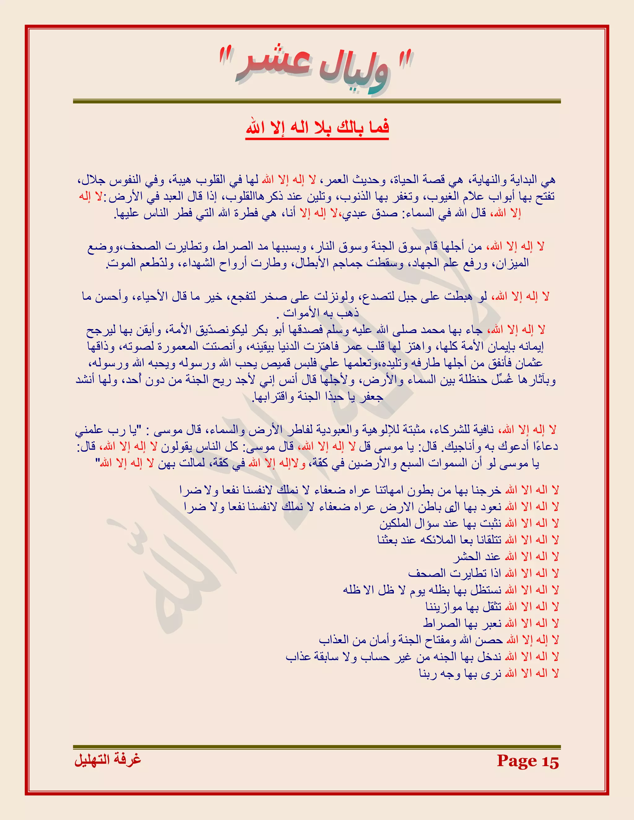 ‫كٔب ثبُي ثال اُٚ إال اهلل‬

‫ٟ٘ اٌثذا٠ح ٚإٌٙا٠ح، ٟ٘ لظح اٌذ١اج، ٚدذ٠ث اٌؼّش، ال إٌٗ إال اهلل ٌٙا فٟ اٌمٍٛب ٘١ثح، ٚفٟ إٌفٛط جالي،‬
 ‫ذفرخ تٙا أتٛاب ػ َّ اٌغ١ٛب، ٚذغفش تٙا اٌزٔٛب، ٚذٍ١ٓ ػٕذ روش٘ااٌمٍٛب، إرا لاي اٌؼثذ فٟ األسع :ال إٌٗ‬
                                                                                    ‫ال‬
         ‫إال اهلل، لاي اهلل فٟ اٌغّاء: طذق ػثذٞ،ال إٌٗ إال أٔا، ٟ٘ فطشج اهلل اٌرٟ فطش إٌاط ػٍ١ٙا.‬

  ‫ال إٌٗ إال اهلل، ِٓ أجٍٙا لاَ عٛق اٌجٕح ٚعٛق إٌاس، ٚتغثثٙا ِذ اٌظشاط، ٚذطا٠شخ اٌظذف،ٚٚضغ‬
    ‫اٌّ١ضاْ، ٚسفغ ػٍُ اٌجٙاد، ٚعمطد جّاجُ األتطاي، ٚطاسخ أسٚاح اٌشٙذاء، ٌٚ ّطؼُ اٌّٛخ.‬
              ‫ز‬

 ‫ال إٌٗ إال اهلل، ٌٛ ٘ثطد ػٍٝ جثً ٌرظذع، ٌٚٛٔضٌد ػٍٝ طخش ٌرفجغ، خ١ش ِا لاي األد١اء، ٚأدغٓ ِا‬
                                          ‫ر٘ة تٗ األِٛاخ .‬
  ‫ال إٌٗ إال اهلل، جاء تٙا ِذّذ طٍٝ اهلل ػٍ١ٗ ٚعٍُ فظذلٙا أتٛ تىش ٌ١ىٛٔظ ّ٠ك األِح، ٚأ٠مٓ تٙا ٌ١شجخ‬
                           ‫ذ‬
  ‫إ٠ّأٗ تئ٠ّاْ األِح وٍٙا، ٚا٘رض ٌٙا لٍة ػّش فا٘رضخ اٌذٔ١ا ت١م١ٕٗ، ٚأٔظرد اٌّؼّٛسج ٌظٛذٗ، ٚرالٙا‬
  ‫ػثّاْ فؤٔفك ِٓ أجٍٙا طاسفٗ ٚذٍ١ذٖ،ٚذؼٍّٙا ػٍٟ فٍثظ لّ١ض ٠ذة اهلل ٚسعٌٛٗ ٚ٠ذثٗ اهلل ٚسعٌٛٗ،‬
‫ٚتآثاس٘ا غ ًِ دٕظٍح ت١ٓ اٌغّاء ٚاألسع، ٚألجٍٙا لاي أٔظ إٟٔ ألجذ س٠خ اٌجٕح ِٓ دْٚ ُدذ، ٌٚٙا أٔشذ‬
             ‫أ‬                                                                         ‫ُغ‬
                                    ‫جؼفش ٠ا دثزا اٌجٕح ٚالرشاتٙا.‬

‫ال إٌٗ إال اهلل، ٔاف١ح ٌٍششواء، ِثثرح ٌإلٌٛ٘١ح ٚاٌؼثٛد٠ح ٌفاطش األسع ٚاٌغّاء، لاي ِٛعٝ : "٠ا سب ػٍّٕٟ‬
‫دػا ًا أدػٛن تٗ ٚأٔاج١ه. لاي: ٠ا ِٛعٝ لً ال إٌٗ إال اهلل، لاي ِٛعٝ: وً إٌاط ٠مٌْٛٛ ال إٌٗ إال اهلل، لاي:‬
                                                                                                    ‫ء‬
    ‫٠ا ِٛعٝ ٌٛ أْ اٌغّٛاخ اٌغثغ ٚاألسض١ٓ فٟ و ّح، ٚالإٌٗ إال اهلل فٟ و ّح، ٌّاٌد تٙٓ ال إٌٗ إال اهلل"‬
                                 ‫ف‬                        ‫ف‬
                      ‫ال اٌٗ اال اهلل خشجٕا تٙا ِٓ تطْٛ اِٙاذٕا ػشاٖ ضؼفاء ال ٍّٔه الٔفغٕا ٔفؼا ٚال ضشا‬
                       ‫ال اٌٗ اال اهلل ٔؼٛد تٙا ٜ تاطٓ االسع ػشاٖ ضؼفاء ال ٍّٔه الٔفغٕا ٔفؼا ٚال ضشا‬
                                                                                  ‫اي‬
                                                                 ‫ال اٌٗ اال اهلل ٔثثد تٙا ػٕذ عؤاي اٌٍّى١ٓ‬
                                                                ‫ال اٌٗ اال اهلل ذرٍمأا تؼا اٌّالئىٗ ػٕذ تؼثٕا‬
                                                                                  ‫ال اٌٗ اال اهلل ػٕذ اٌذشش‬
                                                                        ‫ال اٌٗ اال اهلل ارا ذطا٠شخ اٌظذف‬
                                                        ‫ال اٌٗ اال اهلل ٔغرظً تٙا تظٍٗ ٠َٛ ال ظً اال ظٍٗ‬
                                                                            ‫ال اٌٗ اال اهلل ذثمً تٙا ِٛاص٠ٕٕا‬
                                                                           ‫ال اٌٗ اال اهلل ٔؼثش تٙا اٌظشاط‬
                                                    ‫ال إله إال اهلل حصن اهلل ومفتاح الجنة وأمان من العذاب‬
                                            ‫ال اٌٗ اال اهلل ٔذخً تٙا اٌجٕٗ ِٓ غ١ش دغاب ٚال عاتمح ػزاب‬
                                                                          ‫ال اٌٗ اال اهلل ٔشٜ تٙا ٚجٗ ستٕا‬




‫غشفخ انزٓهٛم‬                                                                                   ‫51 ‪Page‬‬
 