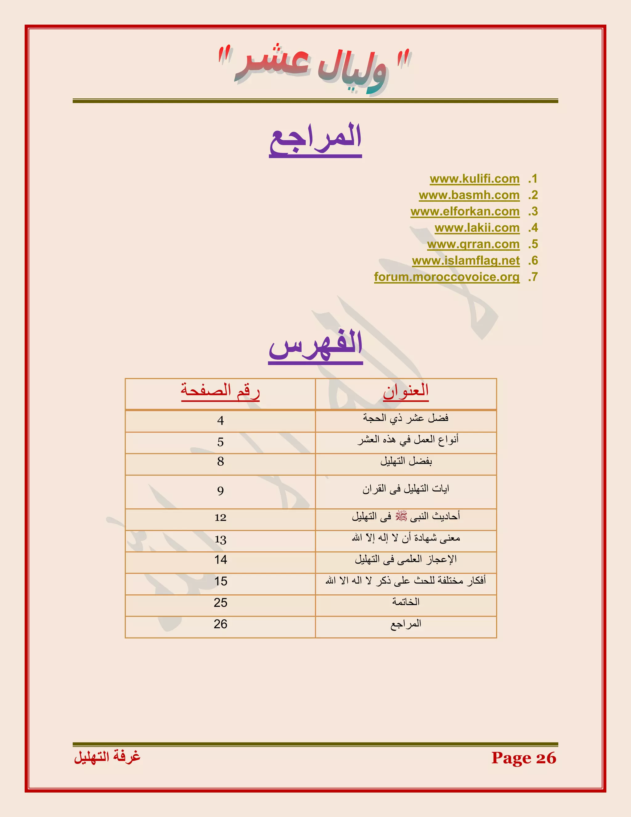 ‫انًشاجغ‬
                                                    ‫‪www.kulifi.com‬‬             ‫1.‬
                                                   ‫‪www.basmh.com‬‬               ‫2.‬
                                                 ‫‪www.elforkan.com‬‬              ‫3.‬
                                                     ‫‪www.lakii.com‬‬             ‫4.‬
                                                    ‫‪www.qrran.com‬‬              ‫5.‬
                                                  ‫‪www.islamflag.net‬‬            ‫6.‬
                                            ‫‪forum.moroccovoice.org‬‬             ‫7.‬




                            ‫انفٓشط‬
               ‫سلُ اٌظفذح‬                     ‫اٌؼٕٛاْ‬
                   ‫4‬                     ‫فضً ػشش رٞ اٌذجح‬
                   ‫5‬                    ‫أٔٛاع اٌؼًّ فٟ ٘زٖ اٌؼشش‬
                   ‫8‬                          ‫تفضً اٌرٍٙ١ً‬

                   ‫9‬                     ‫ا٠اخ اٌرٍٙ١ً فٝ اٌمشاْ‬

                   ‫21‬                 ‫فٝ اٌرٍٙ١ً‬       ‫أداد٠ث إٌثٝ‬
                   ‫31‬                 ‫ِؼٕٝ شٙادج أْ ال إٌٗ إ ّ اهلل‬
                                           ‫ال‬
                   ‫41‬                  ‫اإلػجاص اٌؼٍّٝ فٝ اٌرٍٙ١ً‬
                   ‫51‬           ‫أفىاس ِخرٍفح ٌٍذث ػٍٝ روش ال اٌٗ اال اهلل‬
                   ‫52‬                              ‫اٌخاذّح‬
                   ‫62‬                           ‫اٌّشاجغ‬




‫غشفخ انزٓهٛم‬                                                                ‫62 ‪Page‬‬
 