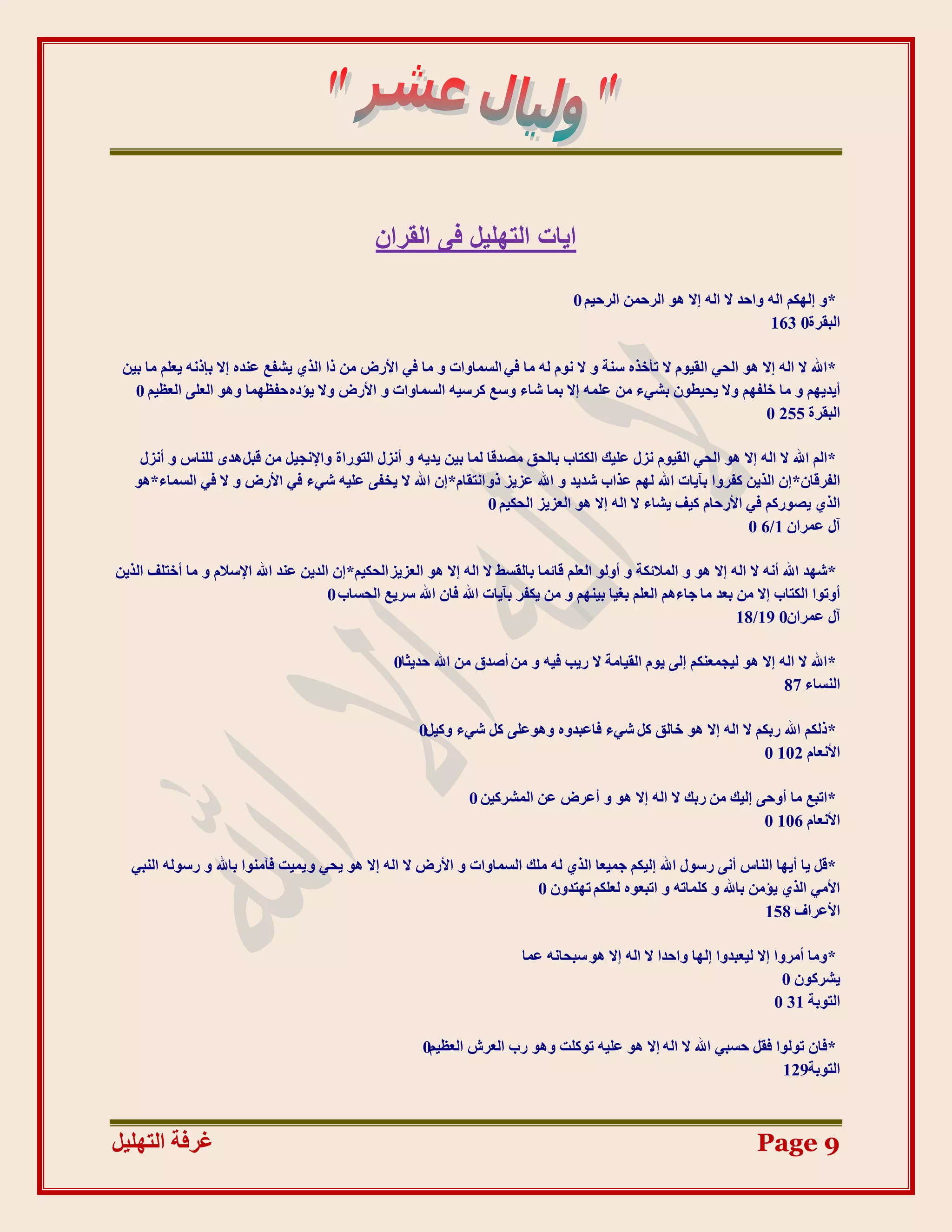 ‫ا٣بد اُزِٜ٤َ ك٠ اُوشإ‬

                                                                                     ‫*ٔ انٓكى انّ ٔادذ ال انّ اال ْٕ انشدًٍ انشدٛى 0‬
                                                                                                                        ‫انجمشح0 361‬

 ‫* اهلل ال انّ اال ْٕ انذٙ انمٕٛو ال رؤخزِ عُخ ٔ ال َٕو نّ يب فٙ انغًبٔاد ٔ يب فٙ األسع يٍ را انز٘ ٚشفغ ػُذِ اال ثبرَّ ٚؼهى يب ثٍٛ‬
   ‫أٚذٚٓى ٔ يب خهفٓى ٔال ٚذٛـٌٕ ثشٙء يٍ ػهًّ اال ثًب شبء ٔعغ كشعّٛ انغًبٔاد ٔ األسع ٔال ٚئدِ دفظًٓب ْٕٔ انؼهٗ انؼظٛى 0‬
                                                                                                                  ‫انجمشح 552 0‬

    ‫*انى اهلل ال انّ اال ْٕ انذٙ انمٕٛو َضل ػهٛك انكزبة ثبنذك يظذلب نًب ثٍٛ ٚذّٚ ٔ أَضل انزٕساح ٔاإلَجٛم يٍ لجم ْذٖ نهُبط ٔ أَضل‬
   ‫انفشلبٌ*اٌ انزٍٚ كفشٔا ثآٚبد اهلل نٓى ػزاة شذٚذ ٔ اهلل ػضٚض رٔ اَزمبو*اٌ اهلل ال ٚخفٗ ػهّٛ شٙء فٙ األسع ٔ ال فٙ انغًبء*ْٕ‬
                                                                 ‫انز٘ ٚظٕسكى فٙ األسدبو كٛف ٚشبء ال انّ اال ْٕ انؼضٚض انذكٛى 0‬
                                                                                                                ‫آل ػًشاٌ 1/6 0‬

‫*شٓذ اهلل أَّ ال انّ اال ْٕ ٔ انًالئكخ ٔ أٔنٕ انؼهى لبئًب ثبنمغؾ ال انّ اال ْٕ انؼضٚض انذكٛى*اٌ انذٍٚ ػُذ اهلل اإلعالو ٔ يب أخزهف انزٍٚ‬
                                       ‫أٔرٕا انكزبة اال يٍ ثؼذ يب جبءْى انؼهى ثغٛب ثُٛٓى ٔ يٍ ٚكفش ثآٚبد اهلل فبٌ اهلل عشٚغ انذغبة 0‬
                                                                                                                    ‫آل ػًشاٌ0 91/81‬

                                                   ‫*اهلل ال انّ اال ْٕ نٛجًؼُكى انٗ ٕٚو انمٛبيخ ال سٚت فّٛ ٔ يٍ أطذق يٍ اهلل دذٚضب0‬
                                                                                                                        ‫انُغبء 78‬

                                                        ‫*رنكى اهلل سثكى ال انّ اال ْٕ خبنك كم شٙء فبػجذِٔ ْٕٔػهٗ كم شٙء ٔكٛم0‬
                                                                                                               ‫األَؼبو 201 0‬

                                                                 ‫*ارجغ يب أٔدٗ انٛك يٍ سثك ال انّ اال ْٕ ٔ أػشع ػٍ انًششكٍٛ 0‬
                                                                                                                 ‫األَؼبو 601 0‬

  ‫*لم ٚب أٚٓب انُبط أَٗ سعٕل اهلل انٛكى جًٛؼب انز٘ نّ يهك انغًبٔاد ٔ األسع ال انّ اال ْٕ ٚذٙ ٔ ًٚٛذ فآيُٕا ثبهلل ٔ سعٕنّ انُجٙ‬
                                                                         ‫األيٙ انز٘ ٚئيٍ ثبهلل ٔ كهًبرّ ٔ ارجؼِٕ نؼهكى رٓزذٌٔ 0‬
                                                                                                                  ‫األػشاف 851‬

                                                                           ‫* ٔيب أيشٔا اال نٛؼجذٔا انٓب ٔادذا ال انّ اال ْٕ عجذبَّ ػًب‬
                                                                                                                             ‫ٚششكٌٕ 0‬
                                                                                                                           ‫انزٕثخ 13 0‬

                                                         ‫*فبٌ رٕنٕا فمم دغجٙ اهلل ال انّ اال ْٕ ػهّٛ رٕكهذ ْٕٔ سة انؼشػ انؼظٛى0‬
                                                                                                                      ‫انزٕثخ921‬



‫غشفخ انزٓهٛم‬                                                                                                           ‫9 ‪Page‬‬
 