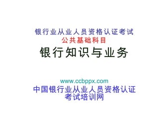 银行业从业人员资格认证考试 公共基础科目 银行知识与业务 www.ccbppx.com 中国银行业从业人员资格认证考试培训网 
