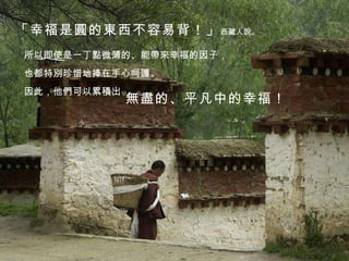 「幸福是圓的東西不容易背！」 西藏人說。 所以即使是一丁點微薄的、能帶來幸福的因子， 也都特別珍惜地捧在手心呵護。 因此，他們可以累積出 無盡的、平凡中的幸福！ 
