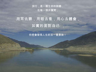 旅行，是一種生命的諦聽， 在每一個步履間， 用耳去聽，用眼去看，用心去體會， 如實的面對自己 ， 你將會發現人生的另一番景致！ 