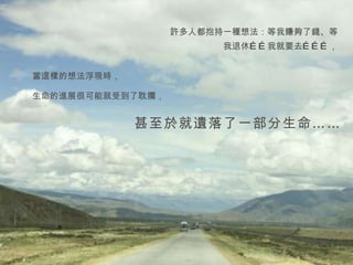 許多人都抱持一種想法：等我賺夠了錢、等我退休……我就要去………， 當這樣的想法浮現時， 生命的進展很可能就受到了耽擱， 甚至於就遺落了一部分生命…… 