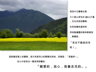 面對親密愛人的關愛，我只有更用力的緊緊回抱他，笑著說：「那當然！」 我從中正機場出發， 大小登山背包共 20 公斤重，先生送我到機場， 在和我擁抱道別時， 用有點擔憂的眼神看著我，輕聲說： 「若走不動就回來吧！」 但心中卻有另一聲音悄悄響起： 「親愛的，放心，我會走完的。」 