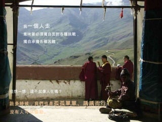 但想一想，這不就像人生嗎？ 我 一個人走 ， 意味著必須獨自面對各種挑戰， 獨自承擔各種困難， 許多時候，我們也是 孤孤單單、踽踽而行 ， 沒有人可以協助。  