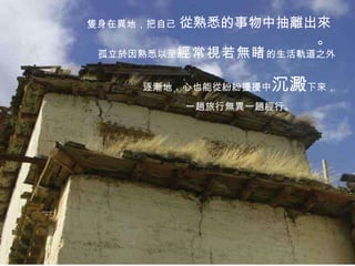 隻身在異地，把自己  從熟悉的事物中抽離出來。 逐漸地，心也能從紛紛擾擾中 沉澱 下來， 一趟旅行無異一趟經行。 孤立於因熟悉以至 經常視若無睹 的生活軌道之外 