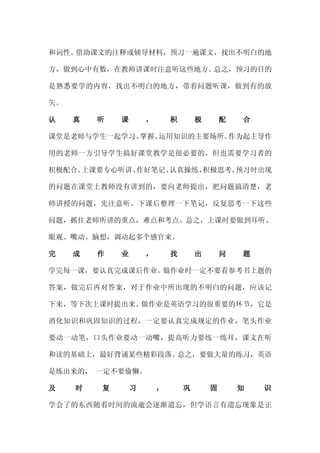 和词性。借助课文的注释或辅导材料，预习一遍课文，找出不明白的地

方，做到心中有数，在教师讲课时注意听这些地方。总之，预习的目的

是熟悉要学的内容，找出不明白的地方，带着问题听课，做到有的放

矢。

认    真   听   课       ，       积       极       配   合

课堂是老师与学生一起学习、掌握、运用知识的主要场所。作为起主导作

用的老师一方引导学生搞好课堂教学是很必要的，但也需要学习者的

积极配合。上课要专心听讲、作好笔记、认真操练、积极思考。预习时出现

的问题在课堂上教师没有讲到的，要向老师提出，把问题搞清楚，老

师讲授的问题，先注意听，下课后整理一下笔记，反复思考一下这些

问题，抓住老师所讲的重点，难点和考点。总之，上课时要做到耳听、

眼观、嘴动、脑想，调动起多个感官来。

完    成   作   业       ，       找       出       问   题

学完每一课，要认真完成课后作业。做作业时一定不要看参考书上题的

答案，做完后再对答案，对于作业中所出现的不明白的问题，应该记

下来，等下次上课时提出来。做作业是英语学习的很重要的环节，它是

消化知识和巩固知识的过程，一定要认真完成规定的作业，笔头作业

要动一动笔，口头作业要动一动嘴，提高听力要练一练耳，课文在听

和读的基础上，最好背诵某些精彩段落。总之，要做大量的练习，英语

是练出来的， 一定不要偷懒。

及    时   复       习       ，       巩       固       知   识

学会了的东西随着时间的流逝会逐渐遗忘，但学语言有遗忘现象是正
 