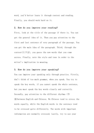 word, you'd better learn it through context and reading.

Finally, you should work hard on it.


2. How do you improve your reading?

First, look at the title of the passage if there is. You can

get the general idea of it. Then you pay attention to the

first and last sentence of very paragraph of the passage. You

can get the main idea of the paragraph. Third, through the

context(上下文), you guess the new words that you come

across. Finally, note the style and tone in order to the

writer's implication in meaning.


3. How do you improve your speaking?

You can improve your speaking only through practice. Firstly,

don't think of too much grammar, when you speak. You try to

speak the key words, if you cannot speak the whole sentence,

but you must speak the key words clearly and correctly.

Secondly, pay attention to the different rhythms (节

奏)between English and Chinese. We Chinese tend to stress the

words equally, while the English words in the sentence tend

to be stressed quite differently. The words with important

information are normally stressed. Lastly, try to use your
 
