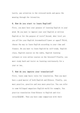 Lastly, pay attention to the stressed words and guess the

meaning through the intonation.


6. How do you start to learn English?

First, you must have your purpose of learning English in your

mind. Do you want to improve your oral English or written

English or for the purpose of tests? Second, what level are

you at? Are your English intermediate? Lower or upper? Third,

choose the way to learn English according to your time and

finance. Do you want to learn English by self-study, English

class, English courses on the radio, English learning

software or even online courses on the Internet? Finally, you

must study hard and insist on learning continuously for a

year or two.


7. How do you improve your translation?

First, learn some basic rules for translation. Then you must

have a good master of both English and Chinese. Finally, you

must practise, practise and once more practise. You can refer

to some bilingual magazines English world for example. You

practise translation from Chinese to English and vice

versa(反过来). Then you have some comparison with their
 