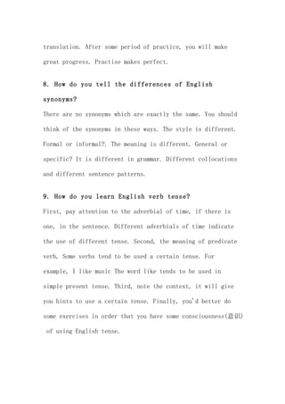 translation. After some period of practice, you will make

great progress. Practise makes perfect.


8. How do you tell the differences of English

synonyms?

There are no synonyms which are exactly the same. You should

think of the synonyms in these ways. The style is different.

Formal or informal?. The meaning is different. General or

specific? It is different in grammar. Different collocations

and different sentence patterns.


9. How do you learn English verb tense?

First, pay attention to the adverbial of time, if there is

one, in the sentence. Different adverbials of time indicate

the use of different tense. Second, the meaning of predicate

verb, Some verbs tend to be used a certain tense. For

example, I like music The word like tends to be used in

simple present tense. Third, note the context, it will give

you hints to use a certain tense. Finally, you'd better do

some exercises in order that you have some consciousness(意识)

 of using English tense.
 