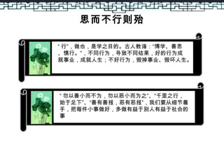 思而不行则殆
“ 行”，做也，是学之目的。古人教诲：“博学、善思
、慎行。”，不同行为，导致不同结果，好的行为成
就事业，成就人生；不好行为，毁掉事业、毁坏人生。
“ 勿以善小而不为，勿以恶小而为之”、“千里之行，
始于足下”、“善有善报，恶有恶报”，我们要从细节着
手，把每件小事做好，多做有益于别人有益于社会的
事
 