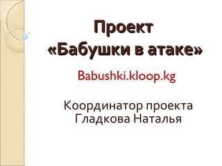 Проект  «Бабушки в атаке» Babushki.kloop.kg  Координатор проекта Гладкова Наталья 