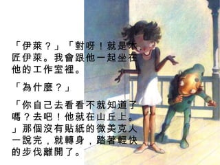 「伊萊？」「對呀！就是木匠伊萊。我會跟他一起坐在他的工作室裡。 「為什麼？」 「你自己去看看不就知道了嗎？去吧！他就在山丘上。」那個沒有貼紙的微美克人一說完，就轉身，踏著輕快的步伐離開了。 