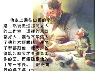他走上通往山頂的小路，然後走進那間大大的工作室。這裡的東西都好大，讓他不禁張大了他的木頭眼睛。連凳子都都跟他一樣高。他得踮起腳尖才看得見工作的面。而鐵鎚跟他的手臂一樣長。  胖哥驚訝的嚥了嚥口水。 