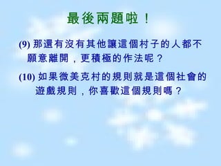 最後兩題啦！ (9) 那還有沒有其他讓這個村子的人都不願意離開，更積極的作法呢？ (10) 如果微美克村的規則就是這個社會的  遊戲規則，你喜歡這個規則嗎？ 
