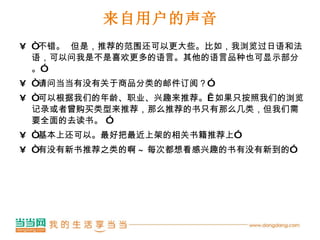 来自用户的声音 “ 不错。  但是，推荐的范围还可以更大些。比如，我浏览过日语和法语，可以问我是不是喜欢更多的语言。其他的语言品种也可显示部分。” “ 请问当当有没有关于商品分类的邮件订阅？” “ 可以根据我们的年龄、职业、兴趣来推荐。  如果只按照我们的浏览记录或者曾购买类型来推荐，那么推荐的书只有那么几类，但我们需要全面的去读书。 ” “ 基本上还可以。最好把最近上架的相关书籍推荐上” “ 有没有新书推荐之类的啊 ~ 每次都想看感兴趣的书有没有新到的” 