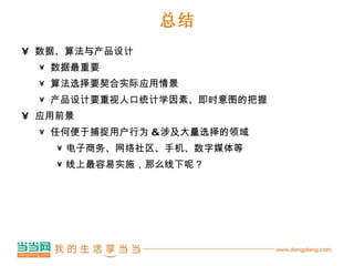 总结 数据、算法与产品设计 数据最重要 算法选择要契合实际应用情景 产品设计要重视人口统计学因素、即时意图的把握 应用前景 任何便于捕捉用户行为 & 涉及大量选择的领域 电子商务、网络社区、手机、数字媒体等 线上最容易实施，那么线下呢？ 