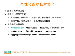 个性化推荐技术简介 搜索与推荐的区别 推荐技术可用于…… 电子商务、呼叫中心、数字电视、新闻媒体、网络视频 精准广告、移动互联网、手机增值服务…… 业界典型应用案例 Amazon.com 、 Netflix.com 、 Last.fm 、 Pandora.com douban.com 、 DangDang.com 、 taobao.com Aggregateknowledge.com 、 clickchoice.com 