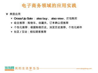 电子商务领域的应用实践 典型应用 Cross/Up Sale ： also buy 、 also view 、打包购买 组合推荐：购物车、收藏夹、订单确认信推荐 个性化推荐：根据购物历史、浏览历史推荐、个性化邮件 社区 / 互动：相似顾客推荐 