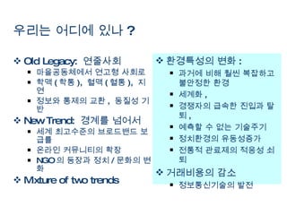 우리는 어디에 있나 ? Old Legacy:  연줄사회 마을공동체에서 연고형 사회로 학맥 ( 학통 ),  혈맥 ( 혈통 ),  지연 정보와 통제의 교환 ,  동질성 기반 New Trend:  경계를 넘어서  세계 최고수준의 브로드밴드 보급률 온라인 커뮤니티의 확장  NGO 의 등장과 정치 / 문화의 변화 Mixture of two trends 환경특성의 변화 :  과거에 비해 훨씬 복잡하고 불안정한 환경  세계화 ,  경쟁자의 급속한 진입과 탈퇴 ,  예측할 수 없는 기술주기 정치환경의 유동성증가 전통적 관료제의 적응성 쇠퇴  거래비용의 감소  정보통신기술의 발전  