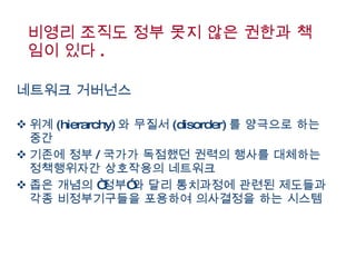 비영리 조직도 정부 못지 않은 권한과 책임이 있다 .  네트워크 거버넌스 위계 (hierarchy) 와 무질서 (disorder) 를 양극으로 하는 중간  기존에 정부 / 국가가 독점했던 권력의 행사를 대체하는 정책행위자간 상호작용의 네트워크  좁은 개념의 “정부”와 달리 통치과정에 관련된 제도들과 각종 비정부기구들을 포용하여 의사결정을 하는 시스템  