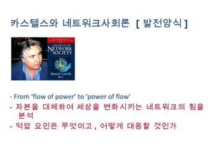 카스텔스와 네트워크사회론  [ 발전양식 ] - From ‘flow of power’ to ‘power of flow’ -  자본을 대체하여   세상을 변화시키는 네트워크의 힘을 분석 -  억압 요인은 무엇이고 ,  어떻게 대응할 것인가 