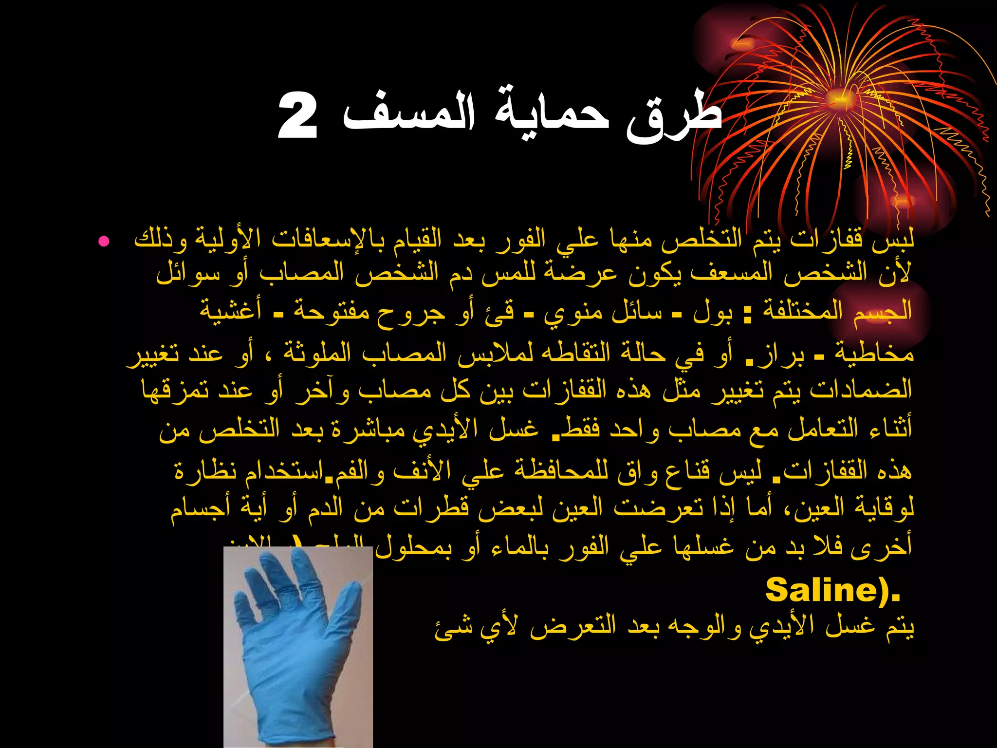 طرق حماية المسف  2 لبس قفازات يتم التخلص منها علي الفور بعد   القيام بالإسعافات الأولية وذلك لأن الشخص المسعف يكون عرضة للمس دم الشخص المصاب   أو سوائل الجسم المختلفة  :  بول  -  سائل منوي  -  قئ أو جروح مفتوحة  -  أغشية مخاطية  -  براز .  أو في حالة التقاطه لملابس المصاب الملوثة ، أو عند تغيير الضمادات يتم   تغيير مثل هذه القفازات بين كل مصاب وآخر أو عند تمزقها أثناء التعامل مع مصاب واحد   فقط .  غسل الأيدي مباشرة بعد التخلص من هذه   القفازات .  ليس قناع واق للمحافظة علي الأنف والفم . استخدام نظارة لوقاية العين، أما إذا تعرضت   العين لبعض قطرات من الدم أو أية أجسام أخرى فلا بد من غسلها علي الفور بالماء أو   بمحلول الملح  ( سالاين   Saline ).  يتم غسل الأيدي والوجه بعد التعرض لأي شئ  