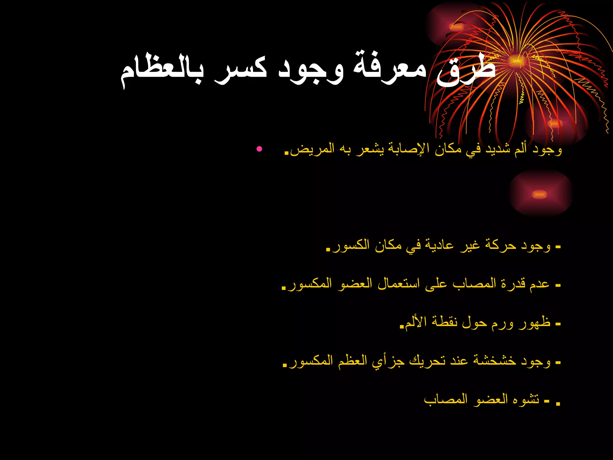 طرق معرفة وجود كسر بالعظام وجود ألم شديد في مكان الإِصابة يشعر به المريض .  -  وجود حركة غير عادية في مكان الكسور . -  عدم قدرة المصاب على استعمال العضو المكسور . -  ظهور ورم حول نقطة الألم . -  وجود خشخشة عند تحريك جزأي العظم المكسور . -  تشوه العضو المصاب .  