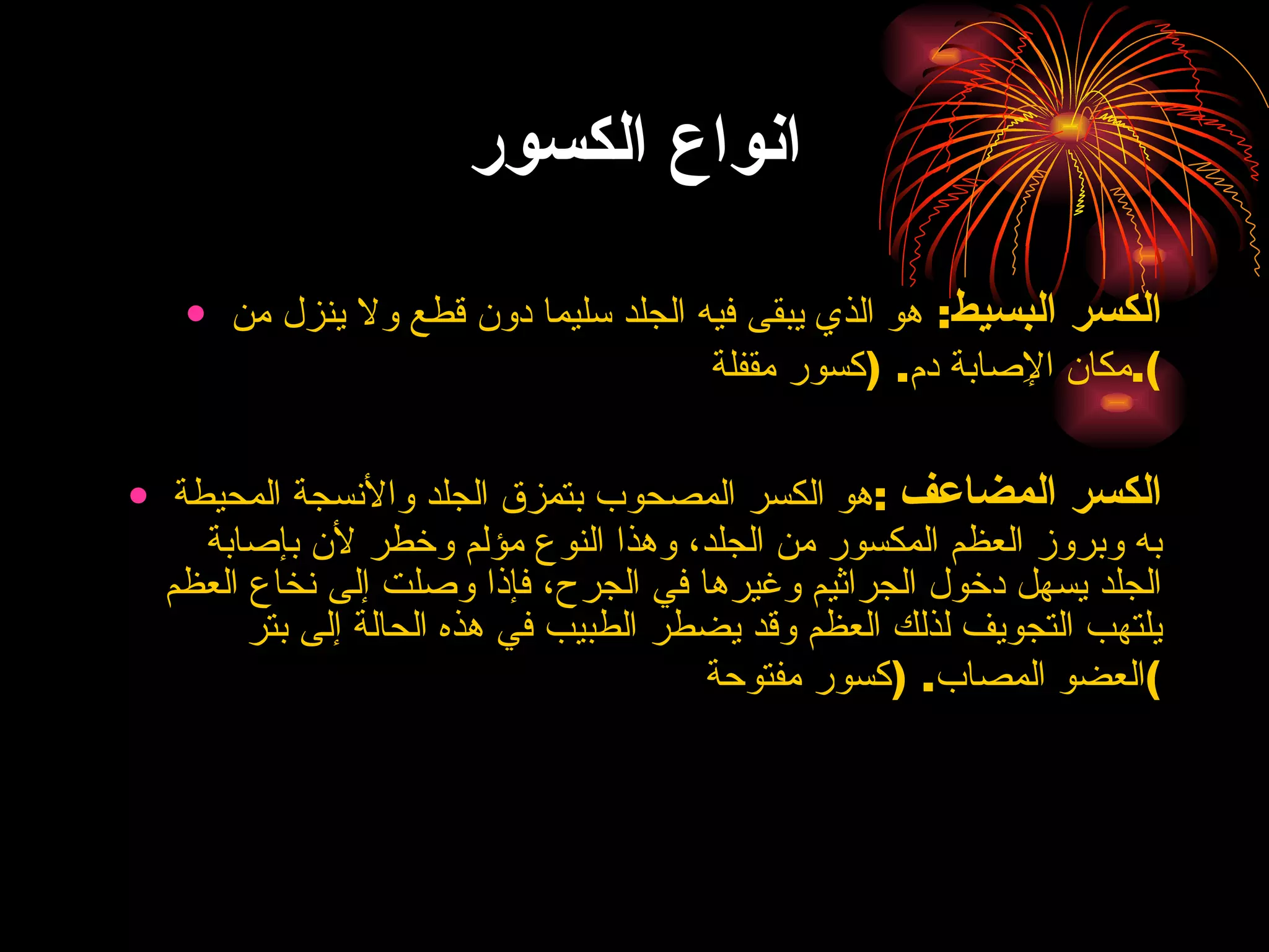 انواع الكسور الكسر البسيط :  هو الذي يبقى فيه الجلد سليما دون قطع ولا ينزل من مكان الإِصابة دم . ( كسور مقفلة ). الكسر المضاعف   : هو الكسر المصحوب بتمزق الجلد والأنسجة المحيطة به وبروز العظم المكسور من الجلد، وهذا النوع مؤلم وخطر لأن بإصابة الجلد يسهل دخول الجراثيم وغيرها في الجرح، فإذا وصلت إلى نخاع العظم يلتهب التجويف لذلك العظم وقد يضطر الطبيب في هذه الحالة إلى بتر العضو المصاب . ( كسور مفتوحة ) 