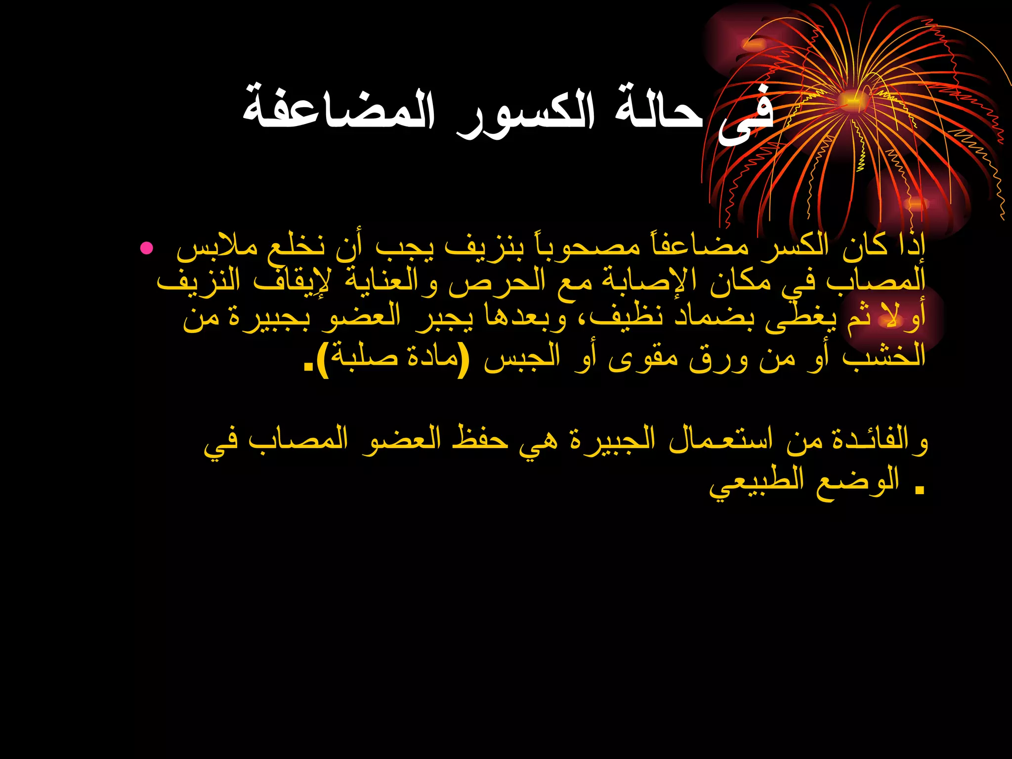 فى حالة الكسور المضاعفة إذا كان الكسر مضاعفاً مصحوباً بنزيف يجب أن نخلع ملابس المصاب في مكان الإصابة مع الحرص والعناية لإِيقاف النزيف أولا ثم يغطى بضماد نظيف، وبعدها يجبر العضو بجبيرة من الخشب أو من ورق مقوى أو الجبس  ( مادة صلبة ). والفائـدة من استعـمال الجبيرة هي حفظ العضو المصاب في الوضع الطبيعي .  