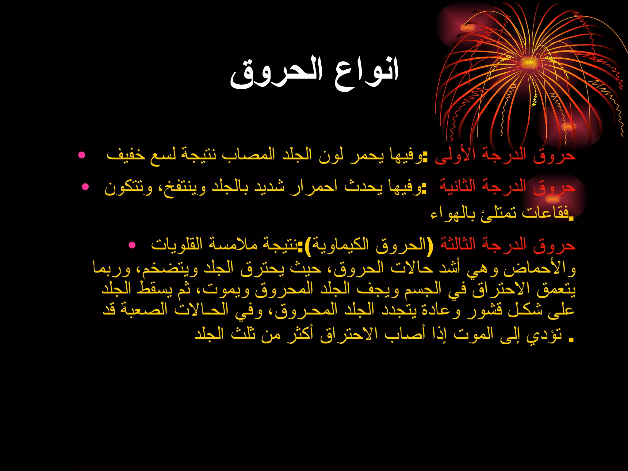 انواع الحروق حروق الدرجة الأولى   : وفيها يحمر لون الجلد المصاب نتيجة لسع خفيف  حروق الدرجة الثانية   : وفيها يحدث احمرار شديد بالجلد وينتفخ، وتتكون فقاعات تمتلئ بالهواء  . حروق الدرجة الثالثة   ( الحروق الكيماوية ): نتيجة ملامسة القلويات والأحماض وهي أشد حالات الحروق، حيث يحترق الجلد ويتضخم، وربما يتعمق الاحتراق في الجسم ويجف الجلد المحروق ويموت، ثم يسقط الجلد على شكـل قشور وعادة يتجدد الجلد المحـروق، وفي الحـالات الصعبة قد تؤدي إلى الموت إذا أصاب الاحتراق أكثر من ثلث الجلد .  