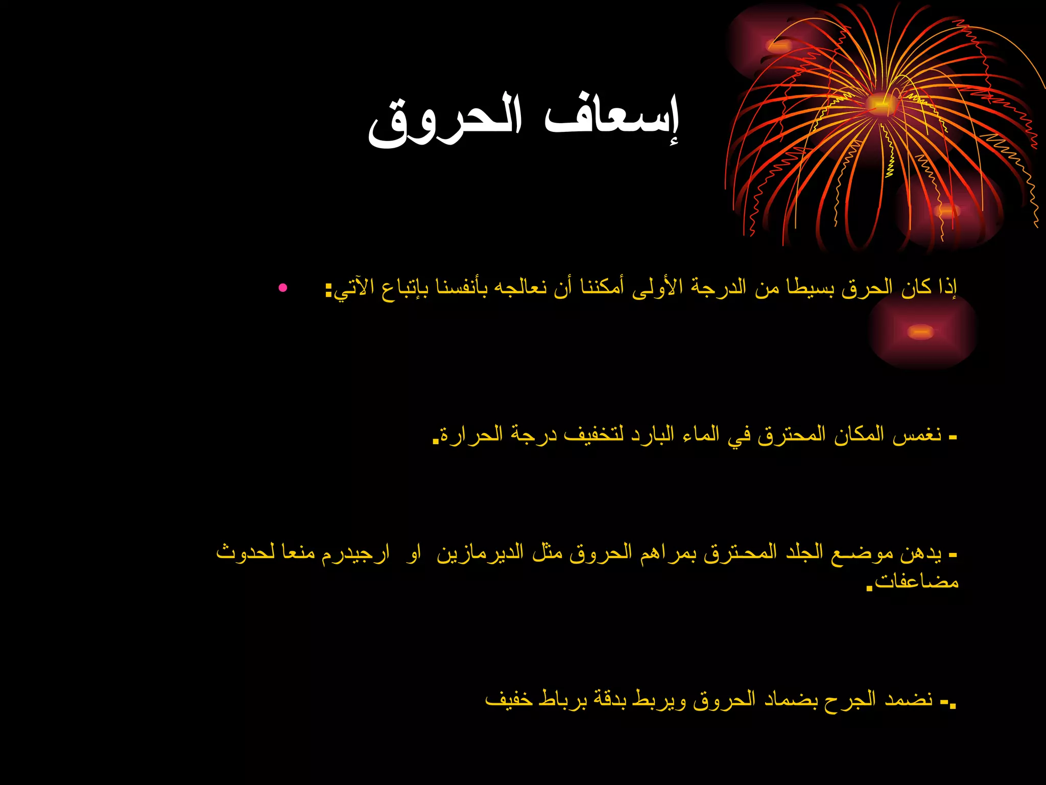 إسعاف الحروق إذا كان الحرق بسيطا من الدرجة الأولى أمكننا أن نعالجه بأنفسنا بإتباع الآتي :  -  نغمس المكان المحترق في الماء البارد لتخفيف درجة الحرارة . -  يدهن موضـع الجلد المحـترق  بمراهم الحروق مثل الديرمازين   او  ارجيدرم  منعا لحدوث مضاعفات . -  نضمد الجرح بضماد الحروق ويربط بدقة برباط خفيف . 