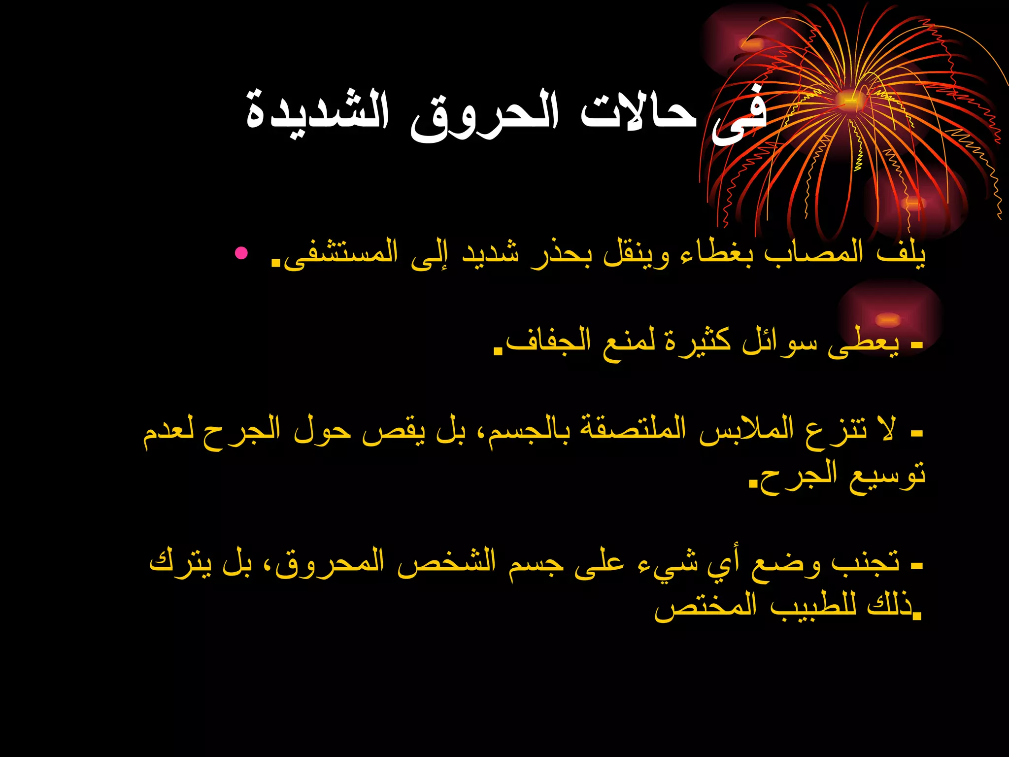 فى حالات الحروق الشديدة يلف المصاب بغطاء وينقل بحذر شديد إلى المستشفى . -  يعطى سوائل كثيرة لمنع الجفاف . -  لا تنزع الملابس الملتصقة بالجسم، بل يقص حول الجرح لعدم توسيع الجرح . -  تجنب وضع أي شيء على جسم الشخص المحروق، بل يترك ذلك للطبيب المختص . 