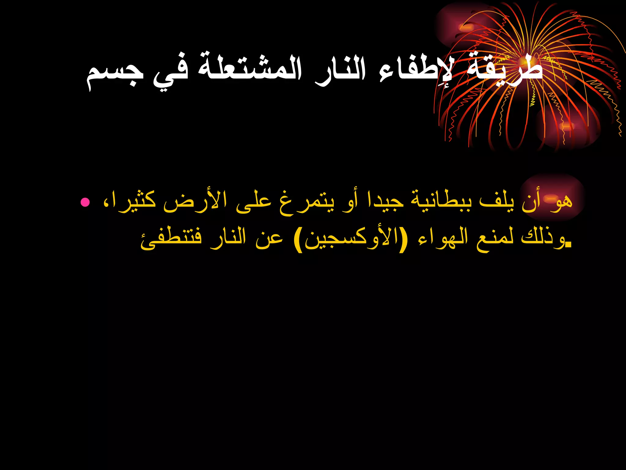 طريقة لإِطفاء النار المشتعلة في جسم هو أن يلف ببطانية جيدا أو يتمرغ على الأرض كثيرا، وذلك لمنع الهواء  ( الأوكسجين )  عن النار فتنطفئ . 