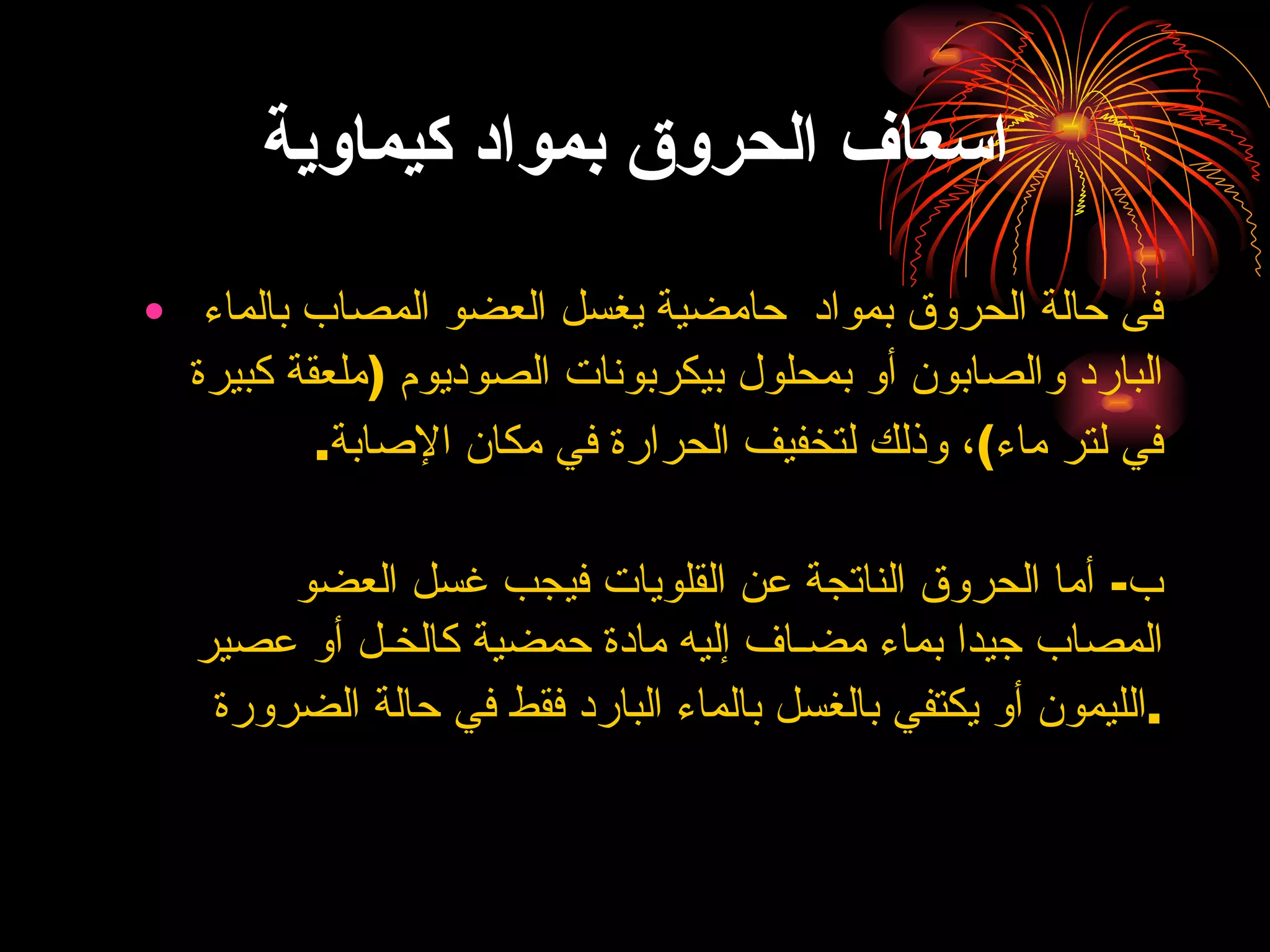 اسعاف الحروق بمواد كيماوية فى حالة الحروق بمواد  حامضية  يغسل العضو المصاب بالماء البارد والصابون أو بمحلول بيكربونات الصوديوم  ( ملعقة كبيرة في لتر ماء ) ، وذلك لتخفيف الحرارة في مكان الإصابة . ب -  أما الحروق الناتجة عن القلويات فيجب غسل العضو المصاب جيدا بماء مضـاف إليه مادة حمضية كالخـل أو عصير الليمون أو يكتفي بالغسل بالماء البارد فقط في حالة الضرورة . 