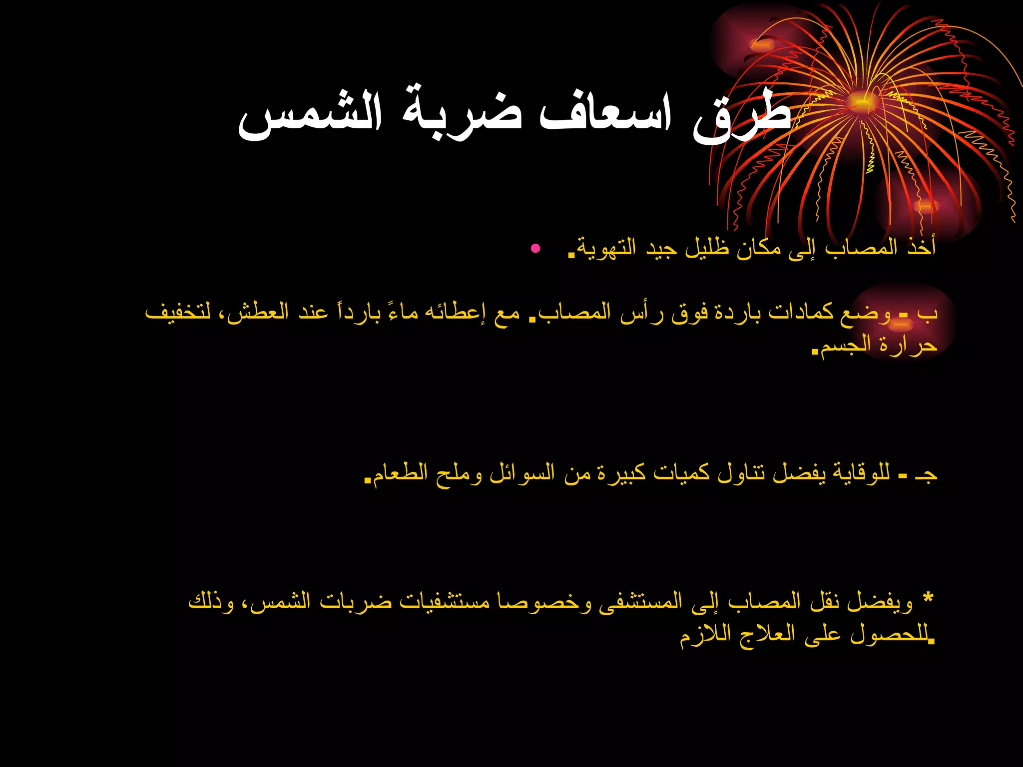طرق اسعاف ضربة الشمس أخذ المصاب إلى مكان ظليل جيد التهوية . ب  -  وضع كمادات باردة فوق رأس المصاب .  مع إعطائه ماءً بارداً عند العطش، لتخفيف حرارة الجسم . جـ  -  للوقاية يفضل تناول كميات كبيرة من السوائل وملح الطعام . *  ويفضل نقل المصاب إلى المستشفى وخصوصا مستشفيات ضربات الشمس، وذلك للحصول على العلاج اللازم . 