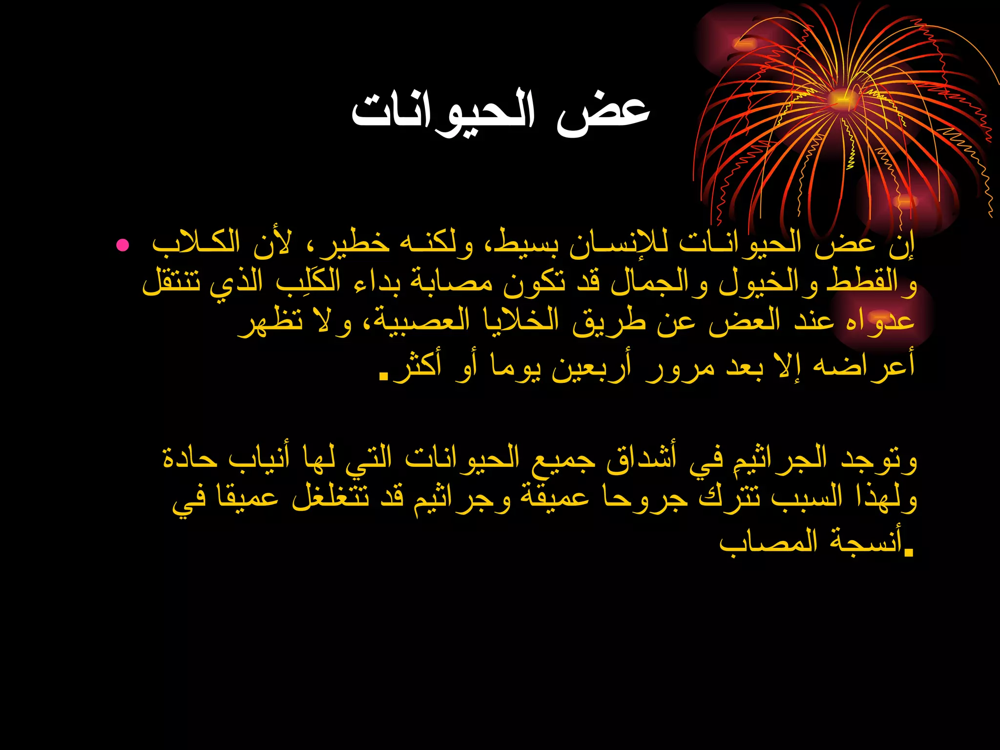 عض الحيوانات إن عض الحيوانـات للإنسـان بسيط، ولكنـه خطير، لأن الكـلاب والقطط والخيول والجمال قد تكون مصابة بداء الكَلِب الذي تنتقل عدواه عند العض عن طريق الخلايا العصبية، ولا تظهر أعراضه إلا بعد مرور أربعين يوما أو أكثر .  وتوجد الجراثيمِ في أشداق جميع الحيوانات التي لها أنياب حادة ولهذا السبب تترك جروحا عميقة وجراثيم قد تتغلغل عميقا في أنسجة المصاب . 