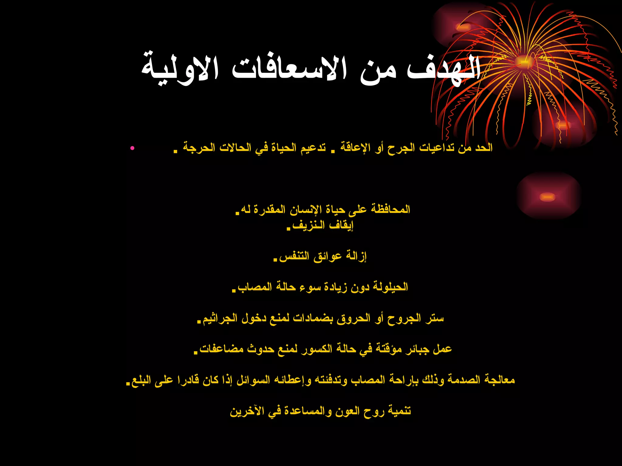 الهدف من الاسعافات الاولية الحد من تداعيات الجرح أو الإعاقة  .  تدعيم الحياة في الحالات   الحرجة  .   المحافظة على حياة الإنسان المقدرة له .    إيقاف الـنزيف .   إزالة عوائق التنفس .   الحيلولة دون زيادة سوء حالة المصاب .   ستر الجروح أو الحروق بضمادات لمنع دخول الجراثيم . عمل جبائر مؤقتة في حالة الكسور لمنع حدوث مضاعفات .   معالجة الصدمة وذلك بإراحة المصاب وتدفئته وإعطائه السوائل إذا كان قادرا على البلع .   تنمية روح العون والمساعدة في الآخرين 