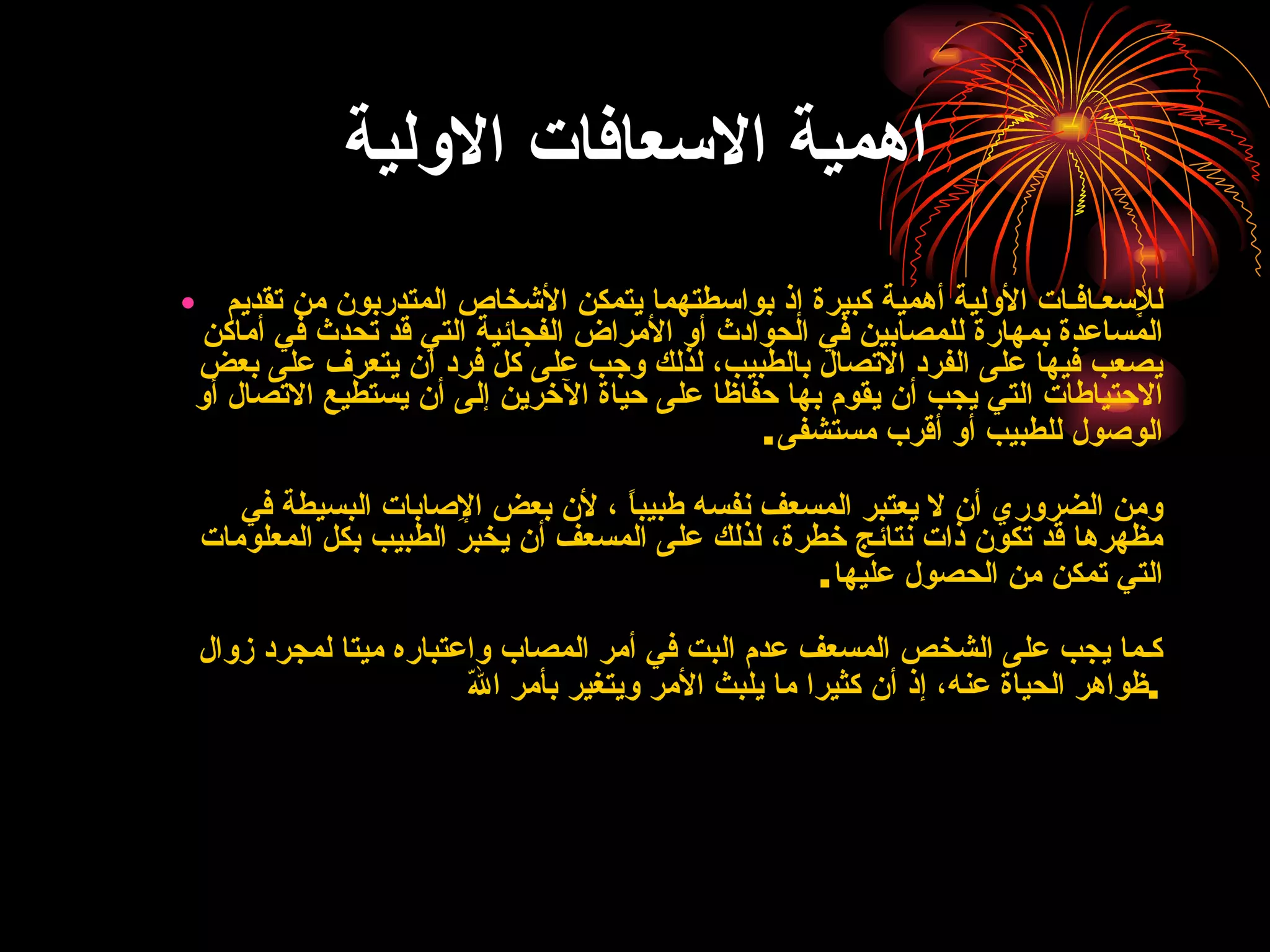 اهمية الاسعافات الاولية للإِسعـافـات الأولية أهمية كبيرة إذ بواسطتهما يتمكن الأشخاص المتدربون من تقديم المساعدة بمهارة للمصابين في الحوادث أو الأمراض الفجائية التي قد تحدث في أماكن يصعب فيها على الفرد الاتصال بالطبيب، لذلك وجب على كل فرد أن يتعرف على بعض الاحتياطات التي يجب أن يقوم بها حفاظا على حياة الآخرين إلى أن يستطيع الاتصال أو الوصول للطبيب أو أقرب مستشفى . ومن الضروري أن لا يعتبر المسعف نفسه طبيباً ، لأن بعض الإِصابات البسيطة في مظهرها قد تكون ذات نتائج خطرة، لذلك على المسعف أن يخبر الطبيب بكل المعلومات التي تمكن من الحصول عليها . كـما يجب على الشخص المسعف عدم البت في أمر المصاب واعتباره ميتا لمجرد زوال ظواهر الحياة عنه، إذ أن كثيرا ما يلبث الأمر ويتغير بأمر اللّه . 