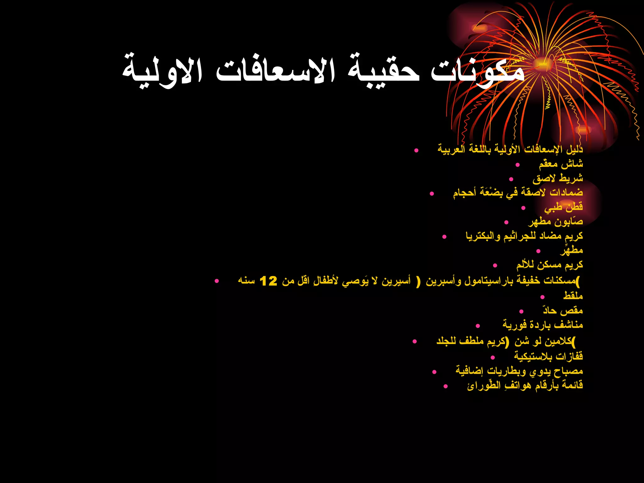 مكونات حقيبة الاسعافات الاولية دليل الإسعافات الأولية باللغة العربية    شاش معقّم    شريط لاصق    ضمادات لاصقة في بِضْعَة أحجامِ    قطن طبي    صّابون مطهر    كريم مضاد للجراثيم والبكتريا    مطهّرِ    كريم مسكن للألم    مسكنات خفيفة باراسيتامول وأسبرين  (  أسيرين لا يَوصي لأطفالِ اقل من  12  سنه )    ملقط    مقص حادّ    مناشف باردة فورية     كلامين لو شن  ( كريم ملطف للجلد )    قفازات بلاستيكية    مصباح يدوي وبطاريات إضافية    قائمةَ بأرقام هواتفِ الطّورائِ    