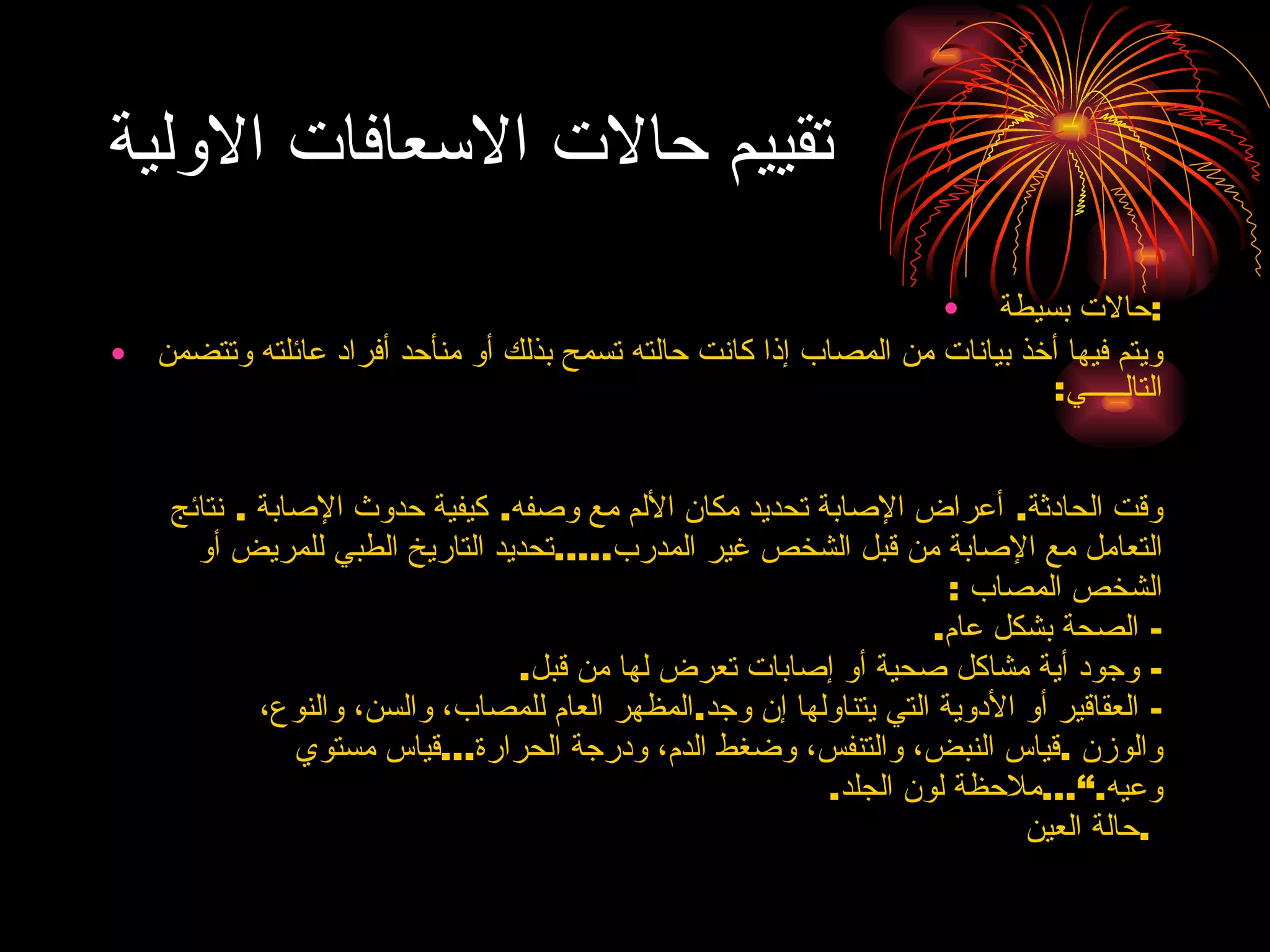 تقييم حالات الاسعافات الاولية حالات بسيطة  : ويتم فيها أخذ بيانات من المصاب إذا كانت حالته تسمح بذلك أو منأحد أفراد عائلته وتتضمن التالـــــي :  وقت الحادثة .  أعراض الإصابة تحديد مكان الألم مع وصفه .  كيفية حدوث الإصابة  .  نتائج التعامل مع الإصابة من قبل الشخص غير   المدرب ..... تحديد التاريخ الطبي للمريض أو الشخص المصاب  :  -  الصحة بشكل عام .  -  وجود أية مشاكل صحية أو إصابات تعرض لها من   قبل . -  العقاقير أو الأدوية التي يتناولها إن وجد . المظهر العام للمصاب، والسن، والنوع، والوزن  . قياس النبض، والتنفس، وضغط الدم، ودرجة   الحرارة ... قياس مستوي وعيه .” ... ملاحظة لون الجلد .  حالة العين  .  