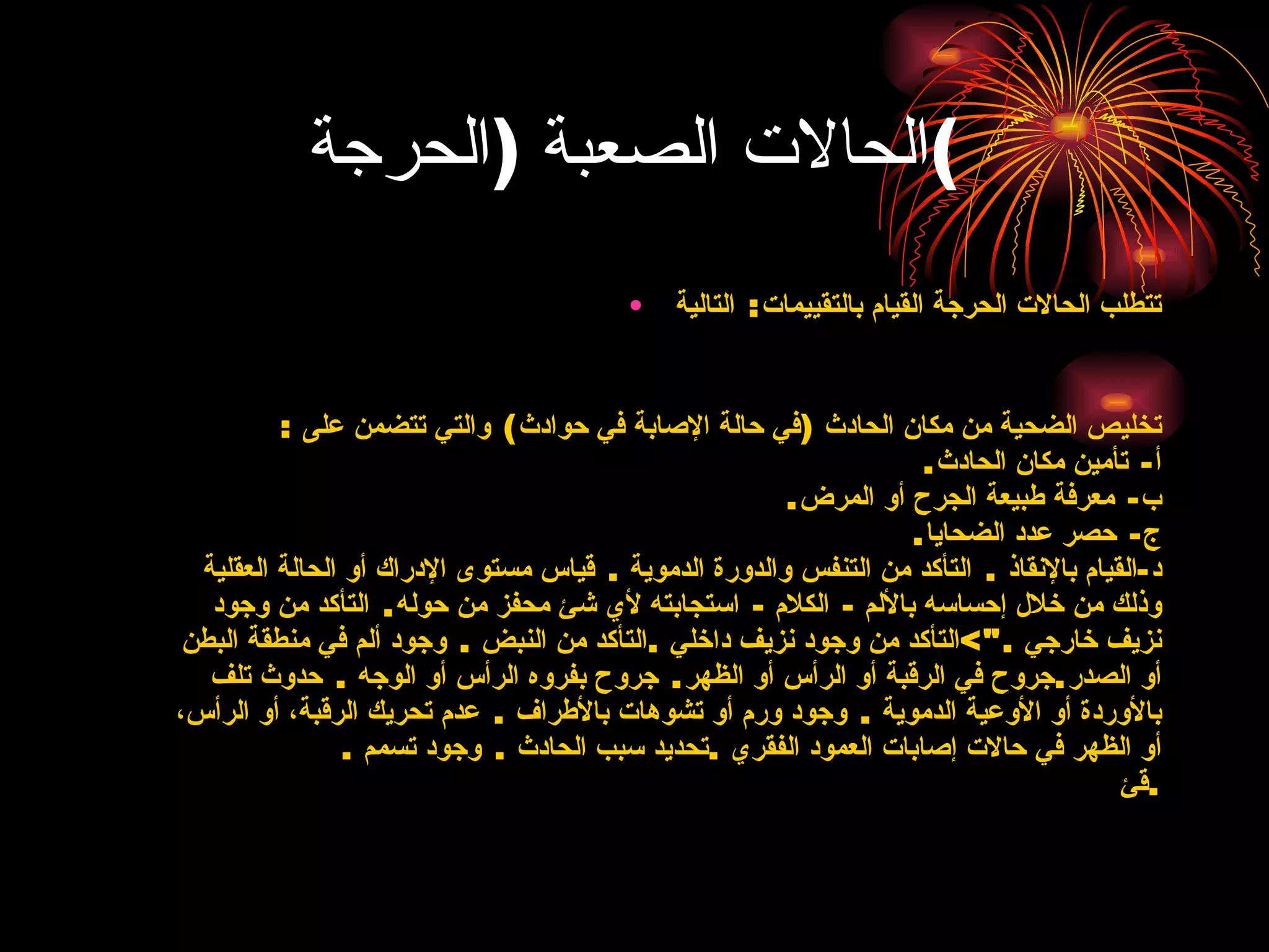الحالات الصعبة  ( الحرجة ) تتطلب الحالات الحرجة القيام بالتقييمات :  التالية تخليص الضحية من مكان الحادث  ( في حالة الإصابة   في حوادث )  والتي تتضمن على  : أ -  تأمين مكان الحادث .  ب -  معرفة طبيعة الجرح أو   المرض .  ج -  حصر عدد الضحايا . د - القيام بالإنقاذ  .  التأكد من التنفس والدورة الدموية  .  قياس مستوى الإدراك أو الحالة العقلية وذلك من   خلال إحساسه بالألم  -  الكلام  -  استجابته لأي شئ محفز من حوله .  التأكد من وجود نزيف خارجي  ."> التأكد من وجود نزيف داخلي  . التأكد من النبض  .  وجود ألم في منطقة البطن أو   الصدر . جروح في الرقبة أو الرأس أو الظهر .  جروح بفروه الرأس أو الوجه  .  حدوث تلف بالأوردة أو الأوعية الدموية  .  وجود ورم أو تشوهات بالأطراف  .  عدم تحريك الرقبة، أو الرأس، أو الظهر في   حالات إصابات العمود الفقري  . تحديد سبب الحادث  .  وجود تسمم  .  قئ  . 